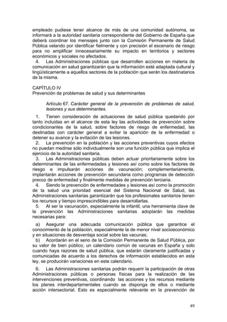 empleado pudiese tener alcance de más de una comunidad autónoma, se
informará a la autoridad sanitaria correspondiente del Gobierno de España que
deberá coordinar los mensajes junto con la Comisión Permanente de Salud
Pública velando por identificar fielmente y con precisión el escenario de riesgo
para no amplificar innecesariamente su impacto en territorios y sectores
económicos y sociales no afectados.
  4. Las Administraciones públicas que desarrollen acciones en materia de
comunicación en salud garantizarán que la información esté adaptada cultural y
lingüísticamente a aquellos sectores de la población que serán los destinatarios
de la misma.

CAPÍTULO IV
Prevención de problemas de salud y sus determinantes

      Artículo 67. Carácter general de la prevención de problemas de salud,
      lesiones y sus determinantes.
  1. Tienen consideración de actuaciones de salud pública quedando por
tanto incluidas en el alcance de esta ley las actividades de prevención sobre
condicionantes de la salud, sobre factores de riesgo de enfermedad, las
destinadas con carácter general a evitar la aparición de la enfermedad o
detener su avance y la evitación de las lesiones.
  2. La prevención en la población y las acciones preventivas cuyos efectos
no puedan medirse sólo individualmente son una función pública que implica el
ejercicio de la autoridad sanitaria.
  3. Las Administraciones públicas deben actuar prioritariamente sobre los
determinantes de las enfermedades y lesiones así como sobre los factores de
riesgo e impulsarán acciones de vacunación; complementariamente,
implantarán acciones de prevención secundaria como programas de detección
precoz de enfermedad y finalmente medidas de prevención terciaria.
  4. Siendo la prevención de enfermedades y lesiones así como la promoción
de la salud una prioridad esencial del Sistema Nacional de Salud, las
Administraciones sanitarias garantizarán que los profesionales sanitarios tienen
los recursos y tiempo imprescindibles para desarrollarlas.
  5. Al ser la vacunación, especialmente la infantil, una herramienta clave de
la prevención las Administraciones sanitarias adoptarán las medidas
necesarias para:
  a) Asegurar una adecuada comunicación pública que garantice el
conocimiento de la población, especialmente la de menor nivel socioeconómico
y en situaciones de desventaja social sobre las vacunas;
  b) Acordarán en el seno de la Comisión Permanente de Salud Pública, por
su valor de bien público, un calendario común de vacunas en España y solo
cuando haya razones de salud pública, que estarán claramente justificadas y
comunicadas de acuerdo a los derechos de información establecidos en esta
ley, se producirán variaciones en este calendario.
  6. Las Administraciones sanitarias podrán requerir la participación de otras
Administraciones públicas o personas físicas para la realización de las
intervenciones preventivas, coordinando las acciones y los recursos mediante
los planes interdepartamentales cuando se disponga de ellos o mediante
acción intersectorial. Esto es especialmente relevante en la prevención de


                                                                             49
 