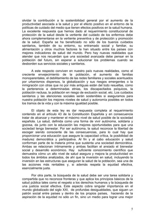 olvidar la contribución a la sostenibilidad general por el aumento de la
productividad asociada a la salud y por el efecto positivo en el entorno de la
políticas de cuidado del medio que tienen efectos positivos en la salud humana.
La excelente respuesta que hemos dado al requerimiento constitucional de
protección de la salud desde la vertiente del cuidado de los enfermos debe
ahora complementarse en la vertiente preventiva y de protección y promoción
de la salud. España se ha beneficiado no sólo de los buenos cuidados
sanitarios, también de su entorno, su entramado social y familiar, su
alimentación y otros muchos factores la han situado entre los países con
mejores indicadores de salud del mundo. Pero hay nuevas realidades que
atender que nos recuerdan que una sociedad avanzada debe pensar en la
población del futuro, sin esperar a solucionar los problemas cuando se
desborden sus servicios sociales y sanitarios.

       A este respecto conviven en nuestro país nuevas realidades, como el
creciente envejecimiento de la población, el aumento de familias
monoparentales, el debilitamiento de las redes familiares y sociales acentuados
por urbanismos dispersos, la globalización y sus riesgos emergentes o la
inmigración con otras que no por más antiguas están del todo resueltas, como
la pertenencia a determinadas etnias, los discapacitados psíquicos, la
población reclusa, la población en riesgo de exclusión social, etc. Los cuidados
sanitarios y las atenciones sociales serán sostenibles si aseguramos para
nuestra población los mejores niveles de salud y autonomía posibles en todos
los tramos de la vida y con la máxima igualdad posible.

       El objeto de esta ley es dar respuesta completa al requerimiento
contenido en el artículo 43 de la Constitución Española y en consecuencia
tratar de alcanzar y mantener el máximo nivel de salud posible de la sociedad
española. La salud, definida como una forma de vivir autónoma, solidaria y
gozosa, da junto con la educación las mejores oportunidades para que una
sociedad tenga bienestar. Por ser autónoma, la salud reconoce la libertad de
escoger siendo consciente de las consecuencias, para lo cual hay que
proporcionar una educación que asegure la capacidad crítica, la posibilidad de
madurez democrática y participativa. Al fin y al cabo educación y salud
conforman parte de la materia prima que sustenta una sociedad democrática.
Ambas se relacionan íntimamente y ambas facilitan el ansiado el bienestar
social y desarrollo económico. Hay suficiente conocimiento científico que
demuestra cómo un alto nivel de salud asegura y mejora la productividad en
todos los ámbitos analizados, de ahí que la inversión en salud, incluyendo la
inversión en las estructuras que aseguran la salud de la población, sea una de
las acciones más rentables y, si además respeta la equidad efectiva,
esencialmente justa.

      Por otra parte, la búsqueda de la salud debe ser una tarea solidaria y
compartida que no reconoce fronteras y que aplica los principios básicos de la
salud pública tales como el respeto a los derechos humanos y la búsqueda de
una justicia social efectiva. Este aspecto cobra singular importancia en el
mundo globalizado del siglo XXI, de profundas desigualdades, que siguen un
patrón social entre países y dentro de los propios países, haciendo de la
aspiración de la equidad no sólo un fin, sino un medio para lograr una mejor


                                                                              5
 