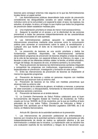 lesiones para conseguir entornos más seguros en lo que las Administraciones
locales tienen un papel central.
  7. Las Administraciones públicas desarrollarán toda acción de prevención
considerando las desigualdades sociales en salud medidas tanto en el
individuo como en la comunidad y en especial la edad, el sexo, los ingresos, los
estudios, el empleo, la etnia y el origen lo que implica que todos los programas
de prevención deben establecer medidas para:
 a) Una implantación prioritaria en áreas de menor nivel socioeconómico.
 b) Asegurar la equidad en el acceso y en la efectividad de las acciones
preventivas a todas las personas independientemente de las características
personales enunciadas en este apartado.
  8. Las Administraciones públicas apoyarán la viabilidad de las
intervenciones preventivas mediante otras acciones como la comunicación
pública para aumentar el conocimiento sobre la salud, la sensibilización y
cualquier otra que facilite el éxito de la intervención y la equidad en su
aplicación.
  9. La prevención de lesiones es una acción prioritaria y dados los
fundamentos científicos disponibles, las Administraciones sanitarias
desarrollarán programas de prevención de lesiones dirigidos a todas las etapas
de la vida de las personas, con especial énfasis en la infancia y la vejez, y se
llevarán a cabo en los diferentes ámbitos vitales: la familia, el ámbito educativo,
el lugar de trabajo, los espacios de ocio, el sistema sanitario y la comunidad.
  10. Para la prevención de lesiones las Administraciones sanitarias integrarán
y compartirán los programas con instituciones, organizaciones y entidades
especializadas en prevención, investigación y formación en este campo.
  11. Entre las intervenciones de prevención de lesiones se implantarán al
menos los siguientes programas:
  a) Prevención de lesiones y caídas en personas mayores con medidas
preventivas que alcancen todo su entorno vital.
  b) Prevención de lesiones en los niños con medidas preventivas que
alcancen todo su entorno vital.
  c) Prevención de la violencia de género, el maltrato a menores, a personas
de edad avanzada y a discapacitados, fomentando la intervención coordinada
de diversos sectores y servicios.
  d) Prevención de lesiones en el ámbito laboral.
  12. La Comisión Permanente de Salud Pública colaborará para el buen
funcionamiento del Registro Estatal de Víctimas de Accidentes de Tráfico
creado por la Ley 18/2009, de 23 de noviembre, por la que se modifica el texto
articulado de la Ley sobre Tráfico, Circulación de Vehículos a Motor y
Seguridad Vial, aprobado por el Real Decreto Legislativo 339/1990, de 2 de
marzo, en Materia Sancionadora.

       Artículo 68. Ejercicio de la autoridad sanitaria en la prevención.
  1. Las intervenciones de prevención poblacional de enfermedades y
lesiones son iniciativa de la autoridad sanitaria o deben ser autorizadas por ella
independientemente de donde se realice su aplicación efectiva y de que
Administración o entidad sea la iniciativa. La implantación sólo se decidirá tras
una evaluación explícita de los beneficios y riesgos de la intervención cuya


                                                                                50
 