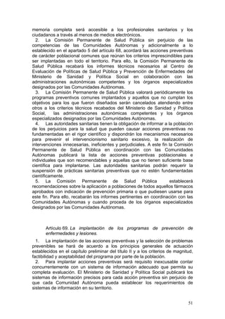 memoria completa será accesible a los profesionales sanitarios y los
ciudadanos a través al menos de medios electrónicos.
  2. La Comisión Permanente de Salud Pública sin perjuicio de las
competencias de las Comunidades Autónomas y adicionalmente a lo
establecido en el apartado 5 del artículo 68, acordará las acciones preventivas
de carácter poblacional comunes que reúnan los criterios imprescindibles para
ser implantadas en todo el territorio. Para ello, la Comisión Permanente de
Salud Pública recabará los informes técnicos necesarios al Centro de
Evaluación de Políticas de Salud Pública y Prevención de Enfermedades del
Ministerio de Sanidad y Política Social en colaboración con las
administraciones autonómicas competentes y los órganos especializados
designados por las Comunidades Autónomas.
  3. La Comisión Permanente de Salud Pública valorará periódicamente los
programas preventivos comunes implantados y aquellos que no cumplan los
objetivos para los que fueron diseñados serán cancelados atendiendo entre
otros a los criterios técnicos recabados del Ministerio de Sanidad y Política
Social,    las administraciones autonómicas competentes y los órganos
especializados designados por las Comunidades Autónomas.
  4. Las autoridades sanitarias tienen la obligación de informar a la población
de los perjuicios para la salud que pueden causar acciones preventivas no
fundamentadas en el rigor científico y dispondrán los mecanismos necesarios
para prevenir el intervencionismo sanitario excesivo, la realización de
intervenciones innecesarias, ineficientes y perjudiciales. A este fin la Comisión
Permanente de Salud Pública en coordinación con las Comunidades
Autónomas publicará la lista de acciones preventivas poblacionales e
individuales que son recomendables y aquellas que no tienen suficiente base
científica para implantarse. Las autoridades sanitarias podrán requerir la
suspensión de prácticas sanitarias preventivas que no estén fundamentadas
científicamente.
  5. La Comisión Permanente de Salud Pública                           establecerá
recomendaciones sobre la aplicación a poblaciones de todos aquellos fármacos
aprobados con indicación de prevención primaria o que pudiesen usarse para
este fin. Para ello, recabarán los informes pertinentes en coordinación con las
Comunidades Autónomas y cuando proceda de los órganos especializados
designados por las Comunidades Autónomas.



       Artículo 69. La implantación de los programas de prevención de
       enfermedades y lesiones.
  1. La implantación de las acciones preventivas y la selección de problemas
prevenibles se hará de acuerdo a los principios generales de actuación
establecidos en el capítulo preliminar del título II y a los criterios de magnitud,
factibilidad y aceptabilidad del programa por parte de la población.
  2. Para implantar acciones preventivas será requisito inexcusable contar
concurrentemente con un sistema de información adecuado que permita su
completa evaluación. El Ministerio de Sanidad y Política Social publicará los
sistemas de información precisos para cada acción preventiva sin perjuicio de
que cada Comunidad Autónoma pueda establecer los requerimientos de
sistemas de información en su territorio.


                                                                                51
 