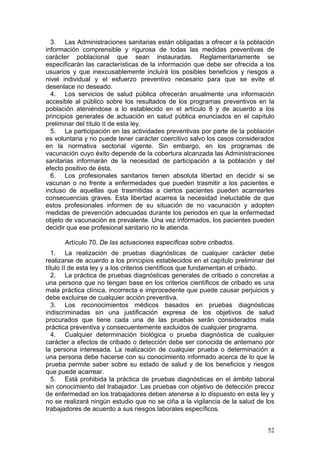 3. Las Administraciones sanitarias están obligadas a ofrecer a la población
información comprensible y rigurosa de todas las medidas preventivas de
carácter poblacional que sean instauradas. Reglamentariamente se
especificarán las características de la información que debe ser ofrecida a los
usuarios y que inexcusablemente incluirá los posibles beneficios y riesgos a
nivel individual y el esfuerzo preventivo necesario para que se evite el
desenlace no deseado.
  4. Los servicios de salud pública ofrecerán anualmente una información
accesible al público sobre los resultados de los programas preventivos en la
población ateniéndose a lo establecido en el artículo 8 y de acuerdo a los
principios generales de actuación en salud pública enunciados en el capítulo
preliminar del título II de esta ley.
  5. La participación en las actividades preventivas por parte de la población
es voluntaria y no puede tener carácter coercitivo salvo los casos considerados
en la normativa sectorial vigente. Sin embargo, en los programas de
vacunación cuyo éxito depende de la cobertura alcanzada las Administraciones
sanitarias informarán de la necesidad de participación a la población y del
efecto positivo de ésta.
  6. Los profesionales sanitarios tienen absoluta libertad en decidir si se
vacunan o no frente a enfermedades que pueden trasmitir a los pacientes e
incluso de aquellas que trasmitidas a ciertos pacientes pueden acarrearles
consecuencias graves. Esta libertad acarrea la necesidad ineluctable de que
estos profesionales informen de su situación de no vacunación y adopten
medidas de prevención adecuadas durante los periodos en que la enfermedad
objeto de vacunación es prevalente. Una vez informados, los pacientes pueden
decidir que ese profesional sanitario no le atienda.

      Artículo 70. De las actuaciones específicas sobre cribados.
   1. La realización de pruebas diagnósticas de cualquier carácter debe
realizarse de acuerdo a los principios establecidos en el capítulo preliminar del
título II de esta ley y a los criterios científicos que fundamentan el cribado.
   2. La práctica de pruebas diagnósticas generales de cribado o concretas a
una persona que no tengan base en los criterios científicos de cribado es una
mala práctica clínica, incorrecta e improcedente que puede causar perjuicios y
debe excluirse de cualquier acción preventiva.
   3. Los reconocimientos médicos basados en pruebas diagnósticas
indiscriminadas sin una justificación expresa de los objetivos de salud
procurados que tiene cada una de las pruebas serán considerados mala
práctica preventiva y consecuentemente excluidos de cualquier programa.
   4. Cualquier determinación biológica o prueba diagnóstica de cualquier
carácter a efectos de cribado o detección debe ser conocida de antemano por
la persona interesada. La realización de cualquier prueba o determinación a
una persona debe hacerse con su conocimiento informado acerca de lo que la
prueba permite saber sobre su estado de salud y de los beneficios y riesgos
que puede acarrear.
   5. Está prohibida la práctica de pruebas diagnósticas en el ámbito laboral
sin conocimiento del trabajador. Las pruebas con objetivo de detección precoz
de enfermedad en los trabajadores deben atenerse a lo dispuesto en esta ley y
no se realizará ningún estudio que no se ciña a la vigilancia de la salud de los
trabajadores de acuerdo a sus riesgos laborales específicos.


                                                                              52
 