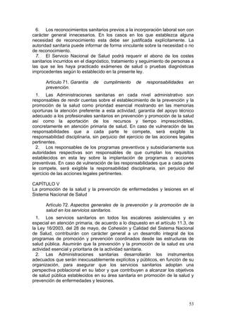 6. Los reconocimientos sanitarios previos a la incorporación laboral son con
carácter general innecesarios. En los casos en los que establezca alguna
necesidad de reconocimiento esta debe ser justificada explícitamente. La
autoridad sanitaria puede informar de forma vinculante sobre la necesidad o no
de reconocimiento.
  7. El Servicio Nacional de Salud podrá requerir el abono de los costes
sanitarios incurridos en el diagnóstico, tratamiento y seguimiento de personas a
las que se les haya practicado exámenes de salud o pruebas diagnósticas
improcedentes según lo establecido en la presente ley.

      Artículo 71. Garantía    de   cumplimiento    de    responsabilidades    en
      prevención.
  1. Las Administraciones sanitarias en cada nivel administrativo son
responsables de rendir cuentas sobre el establecimiento de la prevención y la
promoción de la salud como prioridad esencial mostrando en las memorias
oportunas la atención preferente a esta actividad; garantía del apoyo técnico
adecuado a los profesionales sanitarios en prevención y promoción de la salud
así como la aportación de los recursos y tiempo imprescindibles,
concretamente en atención primaria de salud. En caso de vulneración de las
responsabilidades que a cada parte le compete, será exigible la
responsabilidad disciplinaria, sin perjuicio del ejercicio de las acciones legales
pertinentes.
  2. Los responsables de los programas preventivos y subsidiariamente sus
autoridades respectivas son responsables de que cumplan los requisitos
establecidos en esta ley sobre la implantación de programas o acciones
preventivas. En caso de vulneración de las responsabilidades que a cada parte
le compete, será exigible la responsabilidad disciplinaria, sin perjuicio del
ejercicio de las acciones legales pertinentes.

CAPÍTULO V
La promoción de la salud y la prevención de enfermedades y lesiones en el
Sistema Nacional de Salud

      Artículo 72. Aspectos generales de la prevención y la promoción de la
      salud en los servicios sanitarios.
  1. Los servicios sanitarios en todos los escalones asistenciales y en
especial en atención primaria, de acuerdo a lo dispuesto en el artículo 11.3, de
la Ley 16/2003, del 28 de mayo, de Cohesión y Calidad del Sistema Nacional
de Salud, contribuirán con carácter general a un desarrollo integral de los
programas de promoción y prevención coordinados desde las estructuras de
salud pública. Asumirán que la prevención y la promoción de la salud es una
actividad esencial y prioritaria de la actividad sanitaria.
  2. Las Administraciones sanitarias desarrollarán los instrumentos
adecuados que serán inexcusablemente explícitos y públicos, en función de su
organización, para asegurar que los servicios sanitarios adoptan una
perspectiva poblacional en su labor y que contribuyen a alcanzar los objetivos
de salud pública establecidos en su área sanitaria en promoción de la salud y
prevención de enfermedades y lesiones.




                                                                               53
 