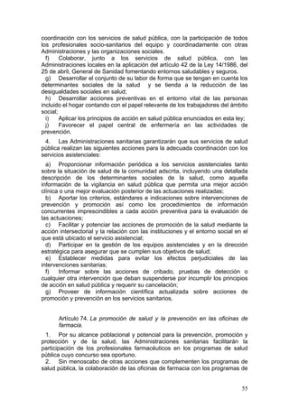 coordinación con los servicios de salud pública, con la participación de todos
los profesionales socio-sanitarios del equipo y coordinadamente con otras
Administraciones y las organizaciones sociales.
  f)    Colaborar, junto a los servicios de salud pública, con las
Administraciones locales en la aplicación del artículo 42 de la Ley 14/1986, del
25 de abril, General de Sanidad fomentando entornos saludables y seguros.
  g) Desarrollar el conjunto de su labor de forma que se tengan en cuenta los
determinantes sociales de la salud y se tienda a la reducción de las
desigualdades sociales en salud;
  h) Desarrollar acciones preventivas en el entorno vital de las personas
incluido el hogar contando con el papel relevante de los trabajadores del ámbito
social;
  i)    Aplicar los principios de acción en salud pública enunciados en esta ley;
  j)    Favorecer el papel central de enfermería en las actividades de
prevención.
 4. Las Administraciones sanitarias garantizarán que sus servicios de salud
pública realizan las siguientes acciones para la adecuada coordinación con los
servicios asistenciales:
  a) Proporcionar información periódica a los servicios asistenciales tanto
sobre la situación de salud de la comunidad adscrita, incluyendo una detallada
descripción de los determinantes sociales de la salud, como aquella
información de la vigilancia en salud pública que permita una mejor acción
clínica o una mejor evaluación posterior de las actuaciones realizadas;
  b) Aportar los criterios, estándares e indicaciones sobre intervenciones de
prevención y promoción así como los procedimientos de información
concurrentes imprescindibles a cada acción preventiva para la evaluación de
las actuaciones;
  c) Facilitar y potenciar las acciones de promoción de la salud mediante la
acción intersectorial y la relación con las instituciones y el entorno social en el
que está ubicado el servicio asistencial;
  d) Participar en la gestión de los equipos asistenciales y en la dirección
estratégica para asegurar que se cumplen sus objetivos de salud;
  e) Establecer medidas para evitar los efectos perjudiciales de las
intervenciones sanitarias;
  f)   Informar sobre las acciones de cribado, pruebas de detección o
cualquier otra intervención que deban suspenderse por incumplir los principios
de acción en salud pública y requerir su cancelación;
  g) Proveer de información científica actualizada sobre acciones de
promoción y prevención en los servicios sanitarios.


       Artículo 74. La promoción de salud y la prevención en las oficinas de
       farmacia.
 1. Por su alcance poblacional y potencial para la prevención, promoción y
protección y de la salud, las Administraciones sanitarias facilitarán la
participación de los profesionales farmacéuticos en los programas de salud
pública cuyo concurso sea oportuno.
 2. Sin menoscabo de otras acciones que complementen los programas de
salud pública, la colaboración de las oficinas de farmacia con los programas de


                                                                                55
 