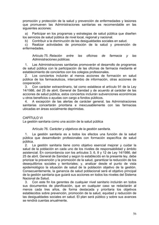 promoción y protección de la salud y prevención de enfermedades y lesiones
que promueven las Administraciones sanitarias es recomendable en las
siguientes acciones:
  a) Participar en los programas y estrategias de salud pública que diseñen
los servicios de salud pública de nivel local, regional y nacional.
  b) Contribuir a la disminución de las desigualdades sociales en salud.
  c) Realizar actividades de promoción de la salud y prevención de
enfermedades.

      Artículo 75. Relación entre      las   oficinas    de    farmacia   y    las
      Administraciones públicas.
  1. Las Administraciones sanitarias promoverán el desarrollo de programas
de salud pública con la participación de las oficinas de farmacia mediante el
establecimiento de conciertos con los colegios profesionales.
  2. Los conciertos incluirán al menos acciones de formación en salud
pública de los farmacéuticos, intercambio de información, otras acciones de
cooperación.
  3. Con carácter extraordinario, tal como establece el artículo 91 de la Ley
14/1986, del 25 de abril, General de Sanidad y de acuerdo al carácter de las
acciones de salud pública, estos conciertos incluirán subvenciones económicas
u otros beneficios o ayudas con cargo a fondos públicos.
  4. A excepción de las alertas de carácter general, las Administraciones
sanitarias concertarán prioritaria e inexcusablemente con las farmacias
ubicadas en áreas socialmente deprimidas.

CAPÍTULO VI
La gestión sanitaria como una acción de la salud pública

      Artículo 76. Carácter y objetivos de la gestión sanitaria.
  1. La gestión sanitaria es a todos los efectos una función de la salud
pública que desarrollarán profesionales con formación específica de salud
pública.
  2. La gestión sanitaria tiene como objetivo esencial mejorar y cuidar la
salud de la población en cada uno de los niveles de responsabilidad y ámbito
asistencial. En concordancia con los artículos 3, 6, 8 y 12 de Ley 14/1986, del
25 de abril, General de Sanidad y según lo establecido en la presente ley, debe
priorizar la prevención y la promoción de la salud, garantizar la reducción de los
desequilibrios sociales y territoriales; y, analizar desde el punto de vista
epidemiológico la situación de salud de la población objetivo de la gestión.
Consecuentemente, la ganancia de salud poblacional será el objetivo principal
de la gestión sanitaria que guiará sus acciones en todos los niveles del Sistema
Nacional de Salud.
  3. Con este fin los gerentes de cualquier nivel sanitario incluirán en todos
sus documentos de planificación, que en cualquier caso se redactarán al
menos cada tres años, de forma destacada y prioritaria los objetivos
establecidos sobre prevención, promoción de la salud, equidad y reducción de
las desigualdades sociales en salud. El plan será público y sobre sus avances
se rendirá cuentas anualmente.



                                                                               56
 