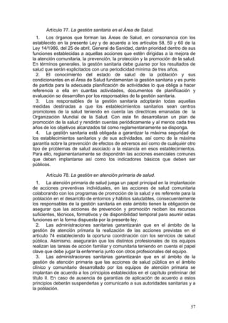 Artículo 77. La gestión sanitaria en el Área de Salud.
  1. Los órganos que forman las Áreas de Salud, en consonancia con los
establecido en la presente Ley y de acuerdo a los artículos 58, 59 y 60 de la
Ley 14/1986, del 25 de abril, General de Sanidad, darán prioridad dentro de sus
funciones establecidas a aquellas acciones que estén dirigidas a la mejora de
la atención comunitaria, la prevención, la protección y la promoción de la salud.
En términos generales, la gestión sanitaria debe guiarse por los resultados de
salud que serán explicitados con una periodicidad mínima de tres años.
  2. El conocimiento del estado de salud de la población y sus
condicionantes en el Área de Salud fundamentan la gestión sanitaria y es punto
de partida para la adecuada planificación de actividades lo que obliga a hacer
referencia a ella en cuantas actividades, documentos de planificación y
evaluación se desarrollen por los responsables de la gestión sanitaria.
  3. Los responsables de la gestión sanitaria adoptarán todas aquellas
medidas destinadas a que los establecimientos sanitarios sean centros
promotores de la salud teniendo en cuenta las directrices emanadas de la
Organización Mundial de la Salud. Con este fin desarrollaran un plan de
promoción de la salud y rendirán cuentas periódicamente y al menos cada tres
años de los objetivos alcanzados tal como reglamentariamente se disponga.
  4. La gestión sanitaria está obligada a garantizar la máxima seguridad de
los establecimientos sanitarios y de sus actividades, así como de la máxima
garantía sobre la prevención de efectos de adversos así como de cualquier otro
tipo de problemas de salud asociado a la estancia en esos establecimientos.
Para ello, reglamentariamente se dispondrán las acciones esenciales comunes
que deben implantarse así como los indicadores básicos que deben ser
públicos.

      Artículo 78. La gestión en atención primaria de salud.
   1. La atención primaria de salud juega un papel principal en la implantación
de acciones preventivas individuales, en las acciones de salud comunitaria
colaborando con los programas de promoción de la salud y es referente para la
población en el desarrollo de entornos y hábitos saludables, consecuentemente
los responsables de la gestión sanitaria en este ámbito tienen la obligación de
asegurar que las acciones de prevención y promoción reciben los recursos
suficientes, técnicos, formativos y de disponibilidad temporal para asumir estas
funciones en la forma dispuesta por la presente ley.
   2. Las administraciones sanitarias garantizarán que en el ámbito de la
gestión de atención primaria la realización de las acciones previstas en el
artículo 74 estableciendo la oportuna coordinación con los servicios de salud
pública. Asimismo, asegurarán que los distintos profesionales de los equipos
realizan las tareas de acción familiar y comunitaria teniendo en cuenta el papel
clave que debe jugar la enfermería junto con otros profesionales del equipo.
   3. Las administraciones sanitarias garantizarán que en el ámbito de la
gestión de atención primaria que las acciones de salud pública en el ámbito
clínico y comunitario desarrollado por los equipos de atención primaria se
implantan de acuerdo a los principios establecidos en el capítulo preliminar del
título II. En caso de ausencia de garantías de aplicación de acuerdo a estos
principios deberán suspenderlas y comunicarlo a sus autoridades sanitarias y a
la población.


                                                                              57
 