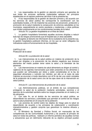 4. Los responsables de la gestión en atención primaria son garantes de
que todas las acciones sanitarias implantadas apliquen los principios
establecidos en el capítulo preliminar del título II de la presente ley.
  5. A los responsables de la gestión de atención primaria y de acuerdo con
los servicios de salud pública les corresponde la coordinación con las
autoridades locales, a fin de implantar las acciones de prevención, protección y
promoción de la salud mediante la consecución de entornos saludables en los
municipios, especialmente en centro escolares y residencias, y otras políticas
que inciden positivamente en los condicionantes sociales de la salud.
       Artículo 79. La gestión hospitalaria en el Área de Salud.
  1. La gestión hospitalaria fomentará aquellas acciones dirigidas a reducir
todo tipo de riesgos promoviendo que el hospital sea un área saludable.
  2. Acogidos al derecho de información de la ciudadanía de la presente Ley,
la gestión hospitalaria publicará informes, en los que se verán reflejados los
indicadores sobre el funcionamiento de los hospitales.


CAPÍTULO VII
Protección de la salud

      Artículo 80. La protección de la salud.
  1. Las intervenciones de la salud pública en materia de protección de la
salud van dirigidas a la prevención de los efectos negativos que diversos
elementos del medio pueden tener sobre la salud y el bienestar de las
personas.
  2. Las intervenciones en materia de salud alimentaria se dirigen al control y
vigilancia de los agentes mencionados que están presentes en los alimentos o
que pueden ser vehiculados por éstos y están consideradas en la ley de
seguridad alimentaria y nutrición (en trámite), por ello en el resto de este
Capítulo se enuncian a modo descriptivo con el fin de dar una visión completa
de la protección de la salud como uno de los ejes clave de la intervención en
salud pública.

      Artículo 81. Las intervenciones de protección de la salud.
  1. Las Administraciones públicas, en el ámbito de sus competencias
protegerán la salud de la población mediante actividades, servicios y el
ejercicio de la autoridad sanitaria sobre los riesgos presentes en el medio y en
los alimentos.
  2. Con este fin, en el ámbito de los servicios de salud pública, se
desarrollarán los servicios y actividades que permitan el control de los riesgos
para la salud presentes en el conjunto de la población.
  3. Las acciones de control sobre los objetos de riesgo para la salud se
desarrollarán de acuerdo a los principios de colaboración y coordinación
interadministrativa y gestión conjunta que garanticen la máxima eficacia y
eficiencia.
  4. El Ministerio de Sanidad y Política Social, sin menoscabo de las
competencias de las Comunidades Autónomas y de acuerdo al principio de
salud en todas las políticas, realizará un informe periódico de aquellas normas
y actuaciones que sin detrimento relevante de su objetivo principal pueden


                                                                             58
 