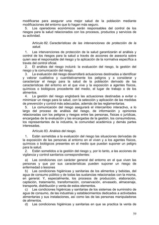 modificarse para asegurar una mejor salud de la población mediante
modificaciones del entorno que lo hagan más seguro.
  5. Los operadores económicos serán responsables del control de los
riesgos para la salud relacionados con los procesos, productos y servicios de
su actividad.

      Artículo 82. Características de las intervenciones de protección de la
      salud.
  1. Las intervenciones de protección de la salud garantizarán el análisis y
control de los riesgos para la salud a través de acciones de asesoría sobre
quien sea el responsable del riesgo y la aplicación de la normativa específica a
través del control oficial.
  2. El análisis del riesgo incluirá: la evaluación del riesgo, la gestión del
riesgo y la comunicación del riesgo.
  3. La evaluación del riesgo desarrollará actuaciones destinadas a identificar
y valorar cualitativa y cuantitativamente los peligros y a considerar y
caracterizar el riesgo para la salud de la población derivado de las
características del entorno en el que vive y la exposición a agentes físicos,
químicos o biológicos procedente del medio, el lugar de trabajo o de los
alimentos.
  4. La gestión del riesgo englobará las actuaciones destinadas a evitar o
minimizar un riesgo para la salud, con la selección y aplicación de las medidas
de prevención y control más adecuadas, además de las reglamentarias.
  5. La comunicación del riesgo asegurará el intercambio interactivo, a lo
largo del proceso de análisis del riesgo, de información y opiniones
relacionadas con los peligros y riesgos entre las personas, físicas o jurídicas,
encargadas de la evaluación y las encargadas de la gestión, los consumidores,
los representantes de la industria, la comunidad académica y demás partes
interesadas.
      Artículo 83. Análisis del riesgo.
  1. Están sometidas a la evaluación del riesgo las situaciones derivadas de
la exposición de las personas al entorno en el viven y a los agentes físicos,
químicos o biológicos presentes en el medio que puedan suponer un peligro
para la salud.
  2. Están sometidos a la gestión del riesgo y, por lo tanto, a las acciones de
vigilancia y control sanitarios correspondientes:
  a) Las condiciones con carácter general del entorno en el que viven las
personas y que por sus características pueden suponer un riesgo de
enfermedad o lesiones
  b) Las condiciones higiénicas y sanitarias de los alimentos y bebidas, del
agua de consumo público y de todas las sustancias relacionadas con la misma,
en general. Y, especialmente, los procesos de producción, elaboración,
captación, tratamiento, transformación, conservación, envasado, almacenaje,
transporte, distribución y venta de estos elementos.
  c) Las condiciones higiénicas y sanitarias de los sistemas de suministro de
agua de consumo, de las industrias y establecimientos dedicados a actividades
alimentarias y sus instalaciones, así como las de las personas manipuladoras
de alimentos.
  d) Las condiciones higiénicas y sanitarias en que se practica la venta de

                                                                             59
 