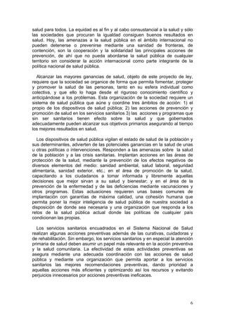 salud para todos. La equidad es al fin y al cabo consustancial a la salud y sólo
las sociedades que procuran la igualdad consiguen buenos resultados en
salud. Hoy, las amenazas a la salud pública en el ámbito internacional no
pueden detenerse o prevenirse mediante una sanidad de fronteras, de
contención, son la cooperación y la solidaridad las principales acciones de
prevención, de ahí que no pueda abordarse la salud pública de cualquier
territorio sin considerar la acción internacional como parte integrante de la
política nacional de salud pública.

  Alcanzar las mayores ganancias de salud, objeto de este proyecto de ley,
requiere que la sociedad se organice de forma que permita fomentar, proteger
y promover la salud de las personas, tanto en su esfera individual como
colectiva, y que ello lo haga desde el riguroso conocimiento científico y
anticipándose a los problemas. Esta organización de la sociedad requiere un
sistema de salud pública que aúne y coordine tres ámbitos de acción: 1) el
propio de los dispositivos de salud pública; 2) las acciones de prevención y
promoción de salud en los servicios sanitarios 3) las acciones y programas que
sin ser sanitarios tienen efecto sobre la salud y que gobernados
adecuadamente pueden alcanzar sus objetivos primarios asegurando al tiempo
los mejores resultados en salud.

   Los dispositivos de salud pública vigilan el estado de salud de la población y
sus determinantes, advierten de las potenciales ganancias en la salud de unas
u otras políticas o intervenciones. Responden a las amenazas sobre la salud
de la población y a las crisis sanitarias. Implantan acciones en las áreas de
protección de la salud, mediante la prevención de los efectos negativos de
diversos elementos del medio: sanidad ambiental, salud laboral, seguridad
alimentaria, sanidad exterior, etc.; en el área de promoción de la salud,
capacitando a los ciudadanos a tomar informada y libremente aquellas
decisiones que mejor sirvan a su salud y bienestar; y en el área de la
prevención de la enfermedad y de las deficiencias mediante vacunaciones y
otros programas. Estas actuaciones requieren unas bases comunes de
implantación con garantías de máxima calidad, una cohesión humana que
permita poner la mejor inteligencia de salud pública de nuestra sociedad a
disposición de donde sea necesaria y una organización que responda a los
retos de la salud pública actual donde las políticas de cualquier país
condicionan las propias.

  Los servicios sanitarios encuadrados en el Sistema Nacional de Salud
realizan algunas acciones preventivas además de las curativas, cuidadoras y
de rehabilitación. Sin embargo, los servicios sanitarios y en especial la atención
primaria de salud deben asumir un papel más relevante en la acción preventiva
y la salud comunitaria. La efectividad de estas actividades preventivas se
asegura mediante una adecuada coordinación con las acciones de salud
pública y mediante una organización que permita aportar a los servicios
sanitarios las mejores recomendaciones preventivas, dando prioridad a
aquellas acciones más eficientes y optimizando así los recursos y evitando
perjuicios innecesarios por acciones preventivas ineficaces.




                                                                                6
 