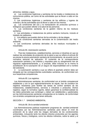 alimentos, bebidas y agua.
  e) Las condiciones higiénicas y sanitarias de los locales e instalaciones de
concurrencia pública, así como de las actividades que se llevan a cabo en los
mismos.
  f) Las condiciones higiénicas y sanitarias de los edificios y lugares de
vivienda y de las actividades que se llevan a cabo en los mismos.
  g) Las condiciones del uso y la manipulación de productos químicos o
biológicos que puedan afectar a la salud de las personas.
  h) Las condiciones sanitarias de la gestión interna de los residuos
sanitarios.
  i) Las actividades e instalaciones de policía sanitaria mortuoria, incluido el
traslado de cadáveres.
  j) Los peligros que pueden derivar de los animales y de las plagas.
  k) Las condiciones sanitarias derivadas de la contaminación del medio
ambiente.
  l) Las condiciones sanitarias derivadas de los residuos municipales e
industriales.

      Artículo 84. Autorización sanitaria.
  1. Para las instalaciones, establecimientos, servicios e industrias en que se
realicen las actividades de protección de la salud a que se refiere el artículo 82
se precisa la previa autorización sanitaria de funcionamiento, de acuerdo con la
normativa sectorial de aplicación. El contenido de la correspondiente
autorización sanitaria y los criterios y requisitos para su otorgamiento han de
regularse reglamentariamente, y, si procede, debe incluirse en la misma la
acreditación de la suscripción de un seguro de responsabilidad civil a nombre
del solicitante.
  2. La autorización sanitaria a que se refiere el apartado anterior debe ser
otorgada por las correspondientes autoridades sanitarias, de conformidad con
sus respectivas competencias.

      Artículo 85. Los registros.
  Las Administraciones sanitarias, de conformidad con el ámbito competencial
establecido y con lo que reglamentariamente se regule, han de constituir los
registros necesarios para facilitar las tareas de control sanitario de las
instalaciones, establecimientos, servicios e industrias o productos. Dichos
registros, según la normativa vigente, deben garantizar la confidencialidad de
los datos personales que contengan y deben ser establecidos y gestionados
por las Administraciones sanitarias competentes en la materia, de conformidad
con el ámbito competencial que tienen atribuido.

SECCIÓN 1. ª     SANIDAD AMBIENTAL

      Artículo 86. De la sanidad ambiental.
 Las Administraciones públicas implantarán programas de sanidad ambiental
coordinados por las Administraciones sanitarias para elevar el nivel de
protección de la salud ante los riesgos derivados de los condicionantes
ambientales, incluyendo tanto los efectos directos producidos por los agentes
químicos, físicos y biológicos, como los efectos indirectos, sobre la salud y el


                                                                               60
 