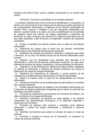 bienestar del entorno físico, social y estético considerado en su sentido más
amplio.

      Artículo 87. Funciones y actividades de la sanidad ambiental.
  La sanidad ambiental tiene como funciones la identificación, la evaluación, la
gestión y la comunicación de los riesgos para la salud que puedan derivarse de
los condicionantes ambientales; la vigilancia de los factores ambientales de
carácter físico, químico o biológico y de las situaciones ambientales que
afectan o pueden afectar a la salud; así como la identificación de las políticas
de cualquier sector que reducen los riesgos ambientales y maximizan las
ganancias en salud al tiempo que alcanzan los objetivos esenciales para los
que están diseñadas. Estas funciones se desarrollan mediante las siguientes
actividades:
  a) Evaluar e identificar los efectos nocivos para la salud de los factores
ambientales
  b) Determinar los riesgos para la salud que los factores ambientales
pueden ejercer ante diferentes situaciones de exposición
  c) Establecer las medidas de prohibición, limitación o mitigación para evitar
o disminuir, en su caso, los efectos nocivos de los factores ambientales sobre
la salud.
  d) Asegurar que los laboratorios cuya actividad esté dedicada a la
identificación y control de los factores ambientales incorporen, en cada caso,
sistemas de garantía de calidad, acreditación o buenas prácticas de laboratorio
  e) Integrado en la Red Nacional de Vigilancia de Salud Pública, establecer
un sistema de información y vigilancia de sanidad ambiental, que incluya la
elaboración de mapas de riesgos ambientales
  f)    Establecer los mecanismos de inspección y control sanitario de las
instalaciones y establecimientos relacionados con factores ambientales.
  g) Reducir el impacto sobre la salud de las desigualdades por factores
ambientales.
  h) Fomentar la formación de los profesionales de salud pública en el ámbito
de la sanidad ambiental.
  i)    Prestar especial atención los trabajos y las actividades relacionadas con
la aparición de riesgos ambientales emergentes para la salud, en particular las
asociadas al cambio climático.
  j)    Fomentar los mecanismos que favorezcan la innovación tecnológica, con
objeto de disminuir los riesgos identificados.
  k) Identificar indicadores de ganancia en salud ligados a las políticas
ambientales que adicionalmente contribuyen a un desarrollo sostenible y
respetuoso con el entorno.
  l)    Fomentar las alianzas entre sectores y entidades cuyos objetivos
contribuyen a reducir los riesgos ambientales y contribuyen a entornos
saludables.
  m) Identificar herramientas para aplicar el principio de salud en todas las
políticas.
  n) Fomentar e impulsar el acceso de la información al ciudadano en
materia de sanidad ambiental.




                                                                              61
 