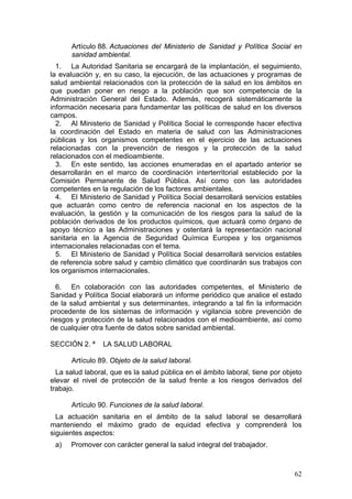 Artículo 88. Actuaciones del Ministerio de Sanidad y Política Social en
      sanidad ambiental.
  1. La Autoridad Sanitaria se encargará de la implantación, el seguimiento,
la evaluación y, en su caso, la ejecución, de las actuaciones y programas de
salud ambiental relacionados con la protección de la salud en los ámbitos en
que puedan poner en riesgo a la población que son competencia de la
Administración General del Estado. Además, recogerá sistemáticamente la
información necesaria para fundamentar las políticas de salud en los diversos
campos.
  2. Al Ministerio de Sanidad y Política Social le corresponde hacer efectiva
la coordinación del Estado en materia de salud con las Administraciones
públicas y los organismos competentes en el ejercicio de las actuaciones
relacionadas con la prevención de riesgos y la protección de la salud
relacionados con el medioambiente.
  3. En este sentido, las acciones enumeradas en el apartado anterior se
desarrollarán en el marco de coordinación interterritorial establecido por la
Comisión Permanente de Salud Pública. Así como con las autoridades
competentes en la regulación de los factores ambientales.
  4. El Ministerio de Sanidad y Política Social desarrollará servicios estables
que actuarán como centro de referencia nacional en los aspectos de la
evaluación, la gestión y la comunicación de los riesgos para la salud de la
población derivados de los productos químicos, que actuará como órgano de
apoyo técnico a las Administraciones y ostentará la representación nacional
sanitaria en la Agencia de Seguridad Química Europea y los organismos
internacionales relacionadas con el tema.
  5. El Ministerio de Sanidad y Política Social desarrollará servicios estables
de referencia sobre salud y cambio climático que coordinarán sus trabajos con
los organismos internacionales.

  6. En colaboración con las autoridades competentes, el Ministerio de
Sanidad y Política Social elaborará un informe periódico que analice el estado
de la salud ambiental y sus determinantes, integrando a tal fin la información
procedente de los sistemas de información y vigilancia sobre prevención de
riesgos y protección de la salud relacionados con el medioambiente, así como
de cualquier otra fuente de datos sobre sanidad ambiental.

SECCIÓN 2. ª     LA SALUD LABORAL

      Artículo 89. Objeto de la salud laboral.
  La salud laboral, que es la salud pública en el ámbito laboral, tiene por objeto
elevar el nivel de protección de la salud frente a los riesgos derivados del
trabajo.

      Artículo 90. Funciones de la salud laboral.
  La actuación sanitaria en el ámbito de la salud laboral se desarrollará
manteniendo el máximo grado de equidad efectiva y comprenderá los
siguientes aspectos:
 a)   Promover con carácter general la salud integral del trabajador.



                                                                               62
 