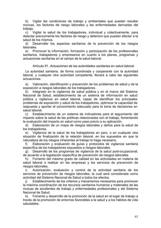 b) Vigilar las condiciones de trabajo y ambientales que puedan resultar
nocivas, los factores de riesgo laborales y las enfermedades derivadas del
trabajo.
  c) Vigilar la salud de los trabajadores, individual y colectivamente, para
detectar precozmente los factores de riesgo y deterioro que puedan afectar a la
salud de los mismos.
  d) Desarrollar los aspectos sanitarios de la prevención de los riesgos
laborales.
  e) Promover la información, formación y participación de los profesionales
sanitarios, trabajadores y empresarios en cuanto a los planes, programas y
actuaciones sanitarias en el campo de la salud laboral.

      Artículo 91. Actuaciones de las autoridades sanitarias en salud laboral.
  La autoridad sanitaria, de forma coordinada y cooperante con la autoridad
laboral, y cualquier otra autoridad competente, llevará a cabo las siguientes
actuaciones:
  a) Valoración, identificación y prevención de los problemas de salud y de la
exposición a riesgos laborales de los trabajadores.
  b) Integrado en la vigilancia de salud pública y en el marco del Sistema
Nacional de Salud, establecimiento de un sistema de información en salud
pública y vigilancia en salud laboral, capaz de identificar los principales
problemas de exposición y salud de los trabajadores, optimizar la capacidad de
respuesta y aportar el conocimiento adecuado para la toma de decisiones en
salud laboral.
  c) Establecimiento de un sistema de indicadores para el seguimiento del
impacto sobre la salud de las políticas relacionadas con el trabajo, fomentando
la evaluación del impacto en salud como paso previo a su aplicación.
  d) Elaboración de un mapa de riesgos laborales y daños para la salud de
los trabajadores.
  e) Vigilancia de la salud de los trabajadores en paro, o en cualquier otra
situación de finalización de la relación laboral, en los supuestos en que la
naturaleza de los riesgos inherentes al trabajo lo haga necesario.
  f)   Elaboración y evaluación de guías y protocolos de vigilancia sanitaria
específica de los trabajadores expuestos a riesgos laborales.
  g) Desarrollo de los programas de vigilancia de la salud post-ocupacional,
de acuerdo a la legislación específica de prevención de riesgos laborales.
  h) Fomento del máximo grado de calidad en las actividades en materia de
salud laboral a realizar en las empresas y los servicios de prevención de
riesgos laborales.
  i)   Autorización, evaluación y control de la actividad sanitaria de los
servicios de prevención de riesgos laborales, la cual será considerada como
actividad del Sistema Nacional de Salud a todos los efectos.
  j)   Establecimiento de los criterios y mecanismos necesarios para promover
la máxima coordinación de los recursos sanitarios humanos y materiales de las
mutuas de accidentes de trabajo y enfermedades profesionales y del Sistema
Nacional de Salud.
  k) Fomento y desarrollo de la promoción de la salud en el lugar de trabajo a
través de la promoción de entornos favorables a la salud y a los hábitos de vida
saludables.


                                                                                 63
 