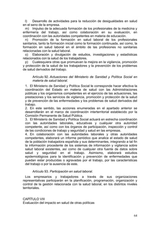 l)   Desarrollo de actividades para la reducción de desigualdades en salud
en el seno de la empresa.
  m) Impulso de la adecuada formación de los profesionales de la medicina y
enfermería del trabajo, así como colaboración en su evaluación, en
coordinación con las autoridades competentes en materia de educación.
  n) Promoción de la formación en salud laboral de los profesionales
sanitarios, tanto la formación inicial como la formación continuada, así como, la
formación en salud laboral en el ámbito de las profesiones no sanitarias
relacionadas con la salud laboral.
  o) Elaboración y divulgación de estudios, investigaciones y estadísticas
relacionados con la salud de los trabajadores.
  p) Cualesquiera otras que promuevan la mejora en la vigilancia, promoción
y protección de la salud de los trabajadores y la prevención de los problemas
de salud derivados del trabajo.

      Artículo 92. Actuaciones del Ministerio de Sanidad y Política Social en
      materia de salud laboral.
 1. El Ministerio de Sanidad y Política Social le corresponde hacer efectiva la
 coordinación del Estado en materia de salud con las Administraciones
 públicas y los organismos competentes en el ejercicio de las actuaciones, las
 prestaciones y los servicios de vigilancia, promoción y protección de la salud
 y de prevención de las enfermedades y los problemas de salud derivados del
 trabajo.
 2. En este sentido, las acciones enumeradas en el apartado anterior se
 desarrollarán en el marco de coordinación interterritorial establecido por la
 Comisión Permanente de Salud Pública.
 3. El Ministerio de Sanidad y Política Social actuará en estrecha coordinación
 con las autoridades laborales, educativas y cualquier otra autoridad
 competente, así como con los órganos de participación, inspección y control
 de las condiciones de trabajo y seguridad y salud en las empresas.
 4. En colaboración con las autoridades laborales y otras autoridades
 competentes, elaborará un informe periódico que analice el estado de salud
 de la población trabajadora española y sus determinantes, integrando a tal fin
 la información procedente de los sistemas de información y vigilancia sobre
 salud laboral existentes, así como de cualquier otra fuente de datos sobre
 salud y seguridad en el trabajo. Asimismo, elaborará estudios
 epidemiológicos para la identificación y prevención de enfermedades que
 puedan estar producidas o agravadas por el trabajo, por las características
 del trabajo o por la ausencia de este.

      Artículo 93. Participación en salud laboral.
  Los empresarios y trabajadores a través de sus organizaciones
representativas participarán en la planificación, programación, organización y
control de la gestión relacionada con la salud laboral, en los distintos niveles
territoriales.


CAPÍTULO VIII
Evaluación del impacto en salud de otras políticas


                                                                              64
 