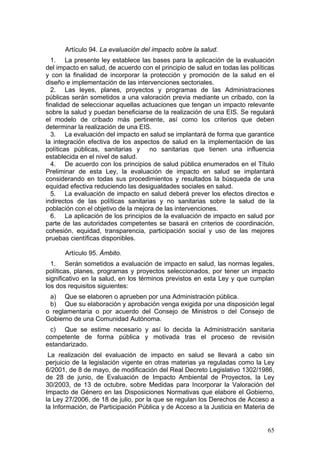 Artículo 94. La evaluación del impacto sobre la salud.
  1. La presente ley establece las bases para la aplicación de la evaluación
del impacto en salud, de acuerdo con el principio de salud en todas las políticas
y con la finalidad de incorporar la protección y promoción de la salud en el
diseño e implementación de las intervenciones sectoriales.
  2. Las leyes, planes, proyectos y programas de las Administraciones
públicas serán sometidos a una valoración previa mediante un cribado, con la
finalidad de seleccionar aquellas actuaciones que tengan un impacto relevante
sobre la salud y puedan beneficiarse de la realización de una EIS. Se regulará
el modelo de cribado más pertinente, así como los criterios que deben
determinar la realización de una EIS.
  3. La evaluación del impacto en salud se implantará de forma que garantice
la integración efectiva de los aspectos de salud en la implementación de las
políticas públicas, sanitarias y no sanitarias que tienen una influencia
establecida en el nivel de salud.
  4. De acuerdo con los principios de salud pública enumerados en el Título
Preliminar de esta Ley, la evaluación de impacto en salud se implantará
considerando en todas sus procedimientos y resultados la búsqueda de una
equidad efectiva reduciendo las desigualdades sociales en salud.
  5. La evaluación de impacto en salud deberá prever los efectos directos e
indirectos de las políticas sanitarias y no sanitarias sobre la salud de la
población con el objetivo de la mejora de las intervenciones.
  6. La aplicación de los principios de la evaluación de impacto en salud por
parte de las autoridades competentes se basará en criterios de coordinación,
cohesión, equidad, transparencia, participación social y uso de las mejores
pruebas científicas disponibles.

      Artículo 95. Ámbito.
  1. Serán sometidos a evaluación de impacto en salud, las normas legales,
políticas, planes, programas y proyectos seleccionados, por tener un impacto
significativo en la salud, en los términos previstos en esta Ley y que cumplan
los dos requisitos siguientes:
 a) Que se elaboren o aprueben por una Administración pública.
 b) Que su elaboración y aprobación venga exigida por una disposición legal
o reglamentaria o por acuerdo del Consejo de Ministros o del Consejo de
Gobierno de una Comunidad Autónoma.
 c) Que se estime necesario y así lo decida la Administración sanitaria
competente de forma pública y motivada tras el proceso de revisión
estandarizado.
 La realización del evaluación de impacto en salud se llevará a cabo sin
perjuicio de la legislación vigente en otras materias ya reguladas como la Ley
6/2001, de 8 de mayo, de modificación del Real Decreto Legislativo 1302/1986,
de 28 de junio, de Evaluación de Impacto Ambiental de Proyectos, la Ley
30/2003, de 13 de octubre, sobre Medidas para Incorporar la Valoración del
Impacto de Género en las Disposiciones Normativas que elabore el Gobierno,
la Ley 27/2006, de 18 de julio, por la que se regulan los Derechos de Acceso a
la Información, de Participación Pública y de Acceso a la Justicia en Materia de


                                                                              65
 