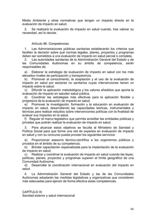 Medio Ambiente y otras normativas que tengan un impacto directo en la
evaluación de impacto en salud.
 2. Se realizará la evaluación de impacto en salud cuando, tras valorar su
necesidad, así lo decida.


      Artículo 96. Competencias.
  1. Las Administraciones públicas sanitarias establecerán los criterios que
faciliten la decisión sobre qué normas legales, planes, proyectos y programas
deben ser sometidos a una evaluación de impacto en salud parcial o completa.
  2. Las autoridades sanitarias de la Administración General del Estado y de
las Comunidades Autónomas en su ámbito de competencia, serán
responsables de:
  a) Elaborar la estrategia de evaluación de impacto en salud con los más
elevados niveles de participación y transparencia.
  b) Promover el conocimiento, la aceptación y el uso de la evaluación de
impacto en salud por sectores no sanitarios cuyas intervenciones tienen un
impacto sobre la salud.
  c) Difundir la aplicación metodológica y los valores añadidos que aporta la
evaluación de impacto en saluden salud pública.
  d) Coordinar las estrategias más efectivas para la aplicación flexible y
progresiva de la evaluación de impacto en salud.
  e) Promover la investigación, formación y la educación en evaluación de
impacto en salud, desarrollando las capacidades teóricas, instrumentales y
técnicas para realizar estudios sobre intervenciones políticas con la finalidad de
evaluar sus impactos en la salud.
  f) Regular el marco legislativo que permita acreditar las entidades públicas y
privadas que podrán realizar la evaluación de impacto en salud.
 3. Para alcanzar estos objetivos se faculta al Ministerio de Sanidad y
Política Social para que forme una red de expertos en evaluación de impacto
en salud y con su concurso pueda proveer los siguientes servicios:
 a) Proporcionar asesoría técnico-científica a los organismos públicos y
privados en el ámbito de su competencia;
 b) Brindar capacitación especializada para la implantación de la evaluación
de impacto en salud;
 c) Realizar y coordinar la evaluación de impacto en salud cuando las leyes,
políticas, planes, proyectos y programas superen el límite geográfico de una
Comunidad Autónoma;
 d) Desarrollar la coordinación internacional en evaluación del impacto en
salud.
 4. La Administración General del Estado y las de las Comunidades
Autónomas adoptarán las medidas legislativas y organizativas que consideren
más adecuadas para ejercer de forma efectiva estas competencias.


CAPÍTULO IX
Sanidad exterior y salud internacional



                                                                               66
 