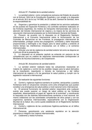 Artículo 97. Finalidad de la sanidad exterior.
  1. La sanidad exterior, como competencia exclusiva del Estado de acuerdo
con el Artículo 149.6 de la Constitución Española y con arreglo a lo dispuesto
en el artículo 38.2 de la Ley 14/1986, de 25 de abril, General de Sanidad, tiene
la responsabilidad de:
  a) Organizar y garantizar la prestación y calidad de los servicios realizados
en los puestos de inspección fronteriza y los controles sanitarios realizados en
las fronteras españolas, los medios de transporte internacionales así como la
atención del tránsito internacional de viajeros y la mejora de los servicios de
vacunación internacional prestados por la Administración General del Estado.
  b) Prevenir, de acuerdo con lo dispuesto en el Reglamento Sanitario
Internacional y el Convenio Internacional sobre la Armonización de los
Controles de Mercancías en las Fronteras, la propagación internacional de
enfermedades, proteger contra esa propagación, controlarla y darle respuesta
proporcionada y restringida a los riesgos para la salud pública y evitando al
mismo tiempo las interferencia innecesarias con el tráfico y el comercio
internacionales.
  c) Articular una red de vigilancia de sanidad exterior tal como se dispone en
el artículo 49 de la presente ley.
  2. Lo dispuesto en el presente capítulo se entiende sin perjuicio de las
competencias que en materia de relaciones internacionales corresponden al
Ministerio de Asuntos Exteriores y de Cooperación.

      Artículo 98. Actuaciones de sanidad exterior.
  1. La sanidad exterior realizará todas las actuaciones necesarias en
materia de vigilancia y control de los posibles riesgos para la salud derivados
de la importación, exportación o tránsito de mercancías y del tráfico
internacional de viajeros a fin de garantizar la salud pública y cumplir con la
legislación nacional e internacional.

 2.   Se realizarán las siguientes funciones:
  a) Control y vigilancia higiénico-sanitaria en puertos, aeropuertos y puestos
fronterizos tanto en situaciones rutinarias como ante emergencias que puedan
constituir una emergencia de salud pública a nivel nacional como internacional.
  b) El personal funcionario de sanidad exterior responderá ante cualquier
evento que pueda suponer un riesgo de salud pública en las fronteras
españolas, desempeñando el papel de “agente de la autoridad” y coordinando
la respuesta con las distintas Administraciones sanitarias a nivel nacional. Así
mismo colaborará con las autoridades competentes de otros países y con los
organismos sanitarios internacionales, especialmente con la Organización
Mundial de la Salud, tal y como queda establecido en el Reglamento Sanitario
Internacional
  c) Control y vigilancia de las condiciones higiénico-sanitarias en el tráfico
internacional de:
 1º. Personas, garantizando una asistencia equitativa en la atención
preventiva e integral a los viajeros internacionales.
 2º. Cadáveres y restos humanos.



                                                                             67
 