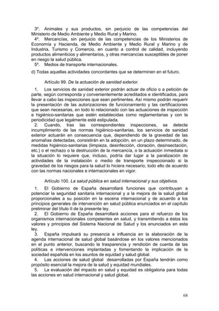 3º. Animales y sus productos, sin perjuicio de las competencias del
Ministerio de Medio Ambiente y Medio Rural y Marino.
  4º. Mercancías, sin perjuicio de las competencias de los Ministerios de
Economía y Hacienda, de Medio Ambiente y Medio Rural y Marino y de
Industria, Turismo y Comercio, en cuanto a control de calidad, incluyendo
productos alimenticios y alimentarios, y otras mercancías susceptibles de poner
en riesgo la salud pública.
  5º. Medios de transporte internacionales.
d) Todas aquellas actividades concordantes que se determinen en el futuro.

      Artículo 99. De la actuación de sanidad exterior.
  1. Los servicios de sanidad exterior podrán actuar de oficio o a petición de
parte, según corresponda y convenientemente acreditados e identificados, para
llevar a cabo las inspecciones que sean pertinentes. Así mismo podrán requerir
la presentación de las autorizaciones de funcionamiento y las certificaciones
que sean necesarias, en todo lo relacionado con las actuaciones de inspección
e higiénico-sanitarias que estén establecidas como reglamentarias y con la
periodicidad que legalmente esté estipulada.
  2. Cuando, tras las correspondientes inspecciones, se detecte
incumplimiento de las normas higiénico-sanitarias, los servicios de sanidad
exterior actuarán en consecuencia que, dependiendo de la gravedad de las
anomalías detectadas, consistirán en la adopción, en un plazo determinado, de
medidas higiénico-sanitarias (limpieza, desinfección, cloración, desinsectación,
etc.) o el rechazo o la destrucción de la mercancía, o la actuación inmediata si
la situación lo requiere que, incluso, podría dar lugar a la paralización de
actividades de la instalación o medio de transporte inspeccionado si la
gravedad de los riesgos para la salud lo hiciera necesario, todo ello de acuerdo
con las normas nacionales e internacionales en vigor.

      Artículo 100. La salud pública en salud internacional y sus objetivos.
  1. El Gobierno de España desarrollará funciones que contribuyan a
potenciar la seguridad sanitaria internacional y a la mejora de la salud global
proporcionales a su posición en la escena internacional y de acuerdo a los
principios generales de intervención en salud pública enunciados en el capítulo
preliminar del título II de la presente ley.
  2. El Gobierno de España desarrollará acciones para el refuerzo de los
organismos internacionales competentes en salud, y transmitiendo a éstos los
valores y principios del Sistema Nacional de Salud y los enunciados en esta
ley.
  3. España impulsará su presencia e influencia en la elaboración de la
agenda internacional de salud global basándose en los valores mencionados
en el punto anterior, buscando la trasparencia y rendición de cuenta de las
políticas e intervenciones implantadas y fomentando la implicación de la
sociedad española en los asuntos de equidad y salud global.
  4. Las acciones de salud global desarrolladas por España tendrán como
propósito esencial la mejora de la salud y equidad mundiales.
  5. La evaluación del impacto en salud y equidad es obligatoria para todas
las acciones en salud internacional y salud global.



                                                                               68
 