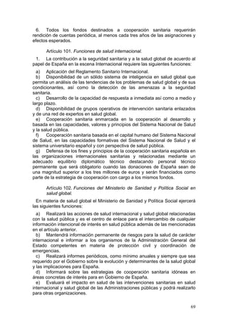 6. Todos los fondos destinados a cooperación sanitaria requerirán
rendición de cuentas periódica, al menos cada tres años de las asignaciones y
efectos esperados.

      Artículo 101. Funciones de salud internacional.
 1. La contribución a la seguridad sanitaria y a la salud global de acuerdo al
papel de España en la escena Internacional requiere las siguientes funciones:
  a) Aplicación del Reglamento Sanitario Internacional.
  b) Disponibilidad de un sólido sistema de inteligencia en salud global que
permita un análisis de las tendencias de los problemas de salud global y de sus
condicionantes, así como la detección de las amenazas a la seguridad
sanitaria.
  c) Desarrollo de la capacidad de respuesta a inmediata así como a medio y
largo plazo.
  d) Disponibilidad de grupos operativos de intervención sanitaria enlazados
y de una red de expertos en salud global.
  e) Cooperación sanitaria enmarcada en la cooperación al desarrollo y
basada en las capacidades, valores y principios del Sistema Nacional de Salud
y la salud pública.
  f)   Cooperación sanitaria basada en el capital humano del Sistema Nacional
de Salud, en las capacidades formativas del Sistema Nacional de Salud y el
sistema universitario español y con perspectiva de salud pública.
  g) Defensa de los fines y principios de la cooperación sanitaria española en
las organizaciones internacionales sanitarias y relacionadas mediante un
adecuado equilibrio diplomático técnico destacando personal técnico
permanente que será obligatorio cuando las donaciones de España sean de
una magnitud superior a los tres millones de euros y serán financiados como
parte de la estrategia de cooperación con cargo a los mismos fondos.

      Artículo 102. Funciones del Ministerio de Sanidad y Política Social en
      salud global.
  En materia de salud global el Ministerio de Sanidad y Política Social ejercerá
las siguientes funciones:
  a) Realizará las acciones de salud internacional y salud global relacionadas
con la salud pública y es el centro de enlace para el intercambio de cualquier
información intencional de interés en salud pública además de las mencionadas
en el artículo anterior.
  b) Mantendrá información permanente de riesgos para la salud de carácter
internacional e informar a los organismos de la Administración General del
Estado competentes en materia de protección civil y coordinación de
emergencias.
  c) Realizará informes periódicos, como mínimo anuales y siempre que sea
requerido por el Gobierno sobre la evolución y determinantes de la salud global
y las implicaciones para España.
  d) Informará sobre las estrategias de cooperación sanitaria idóneas en
áreas concretas de interés para en Gobierno de España.
  e) Evaluará el impacto en salud de las intervenciones sanitarias en salud
internacional y salud global de las Administraciones públicas y podrá realizarlo
para otras organizaciones.

                                                                             69
 