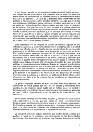 Y por último, más allá de las acciones iniciadas desde el ámbito sanitario,
son imprescindibles instrumentos que aseguren que la salud se considera
como uno de los resultados de las diversas políticas e intervenciones en todos
los niveles de gobierno. La salud de la población está determinada por las
políticas e intervenciones en otros ámbitos, por tanto, se exige que desde las
administraciones públicas se asegure el marco normativo que maximice el nivel
de salud sin detrimento de otros bienes sociales que contribuyen al bienestar
de la sociedad. Los grandes retos de salud actuales sólo pueden abordarse
con garantías de éxito si el conjunto de la sociedad se gobierna teniendo en
cuenta y maximizando los resultados que las diversas actuaciones y normas
tienen en la salud. Poner la salud y equidad en todas las políticas requiere una
organización que permita una adecuada coordinación entre el sector salud y
otros sectores buscando las sinergias en sus políticas o la necesaria protección
de la salud cuando éstas no sean posibles.

   Esta descripción de los ámbitos de acción ya adelanta algunos de los
criterios que justifican y fundamentan la reforma de la organización de la salud
pública que afronta esta ley. España por las características de su desarrollo
económico y social debe orientarse hacia la garantía en seguridad sanitaria.
Esto significa que es necesaria la capacidad de influencia internacional para
actuar en aquellas decisiones que afectan a la salud pública y que todo lo
relacionado con el tráfico internacional de bienes, servicios y personas que
concierna a España debe estar especialmente cuidado desde la vertiente de la
salud pública requiriendo para ello estructuras adecuadas. De igual forma las
políticas e intervenciones desarrolladas en España en cualquier ámbito deben
ser reconocidas por cuidar no solo el entorno sino también la salud requiriendo
para ello una disposición normativa que lo exija. La apuesta de país por la
seguridad sanitaria va enlazada a intereses económicos en comercio y turismo,
pero también a la capacidad de influencia en las decisiones en ámbitos
internacionales que afectan a la salud de las poblaciones. Estos retos pueden
afrontarse con éxito y en la presente ley se introducen las disposiciones
oportunas para ello.

   La propia seguridad sanitaria se basa en unos adecuados servicios de
información en salud pública con una red de centros y laboratorios bien
coordinados. La situación actual puede dar un notable paso en calidad y
funcionamiento si se ordenan los centros emisores de información de vigilancia
en salud pública, especialmente la red de centros de epidemiología y de
laboratorio.

  El desarrollo científico mundial sobre acciones y políticas de salud pública
debe potenciarse a fin de que sea capaz de emitir recomendaciones
fundamentadas científicamente tal como ocurre en los ámbitos asistenciales.
En España se cuenta con suficiente desarrollo y numerosos científicos como
para poder disponer de recomendaciones sólidas en salud pública y avanzar
considerablemente si se dispusiera de la organización oportuna.

  La estructura política de España determina que muchas de las acciones que
perfilan la salud de la población son competencia de las Comunidades
Autónomas y los municipios; sin embargo, hay diversos determinantes de la


                                                                              7
 