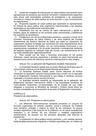 f)   Creará las unidades de intervención en salud pública internacional como
agrupaciones de sanitarios que recibirán formación y adiestramiento específico
para actuar ante necesidades sanitarias de emergencia o de cooperación
concreta en materia de salud pública de corta duración y cuyo funcionamiento
se reglamentará.
  g) Propondrá expertos en salud pública que ostentarán la representación
en materia de salud pública ante organismos internacionales y los expertos
destacados en las instituciones internacionales.
  h) Establecerá una red de centros de salud internacional y global en
España capaz de colaborar en las acciones antes mencionadas y establecerá
los requisitos de acreditación.
  i)   Establecerá una red de profesionales sanitarios y equipos a través de la
Comisión Permanente de Salud Pública y de otros órganos del Consejo
Interterritorial del Sistema Nacional de Salud que estén en disposición de
cooperación sanitaria inmediata que coordinará con otros departamentos de la
Administración General del Estado, con las Comunidades Autónomas y con
organizaciones ciudadanas a fin de poder responder a emergencias sanitarias
de especial magnitud en cualquier lugar del mundo. Las características de la
red serán establecidas reglamentariamente.
  j)   Para cumplir con los fines y funciones enunciados en los puntos
anteriores, creará servicios específicos y estables en salud internacional que
actuarán como centro de referencia nacional e internacional en esta materia.

      Artículo 103. La aplicación del Reglamento Sanitario Internacional.
 1. La Autoridad Sanitaria estatal será el Centro Nacional de Enlace para la
comunicación continua con la Organización Mundial de la Salud.
 2. La Autoridad Sanitaria estatal como Centro Nacional de Enlace
mantendrá la capacidad nacional imprescindible para cumplir con lo dispuesto
en el Reglamento Sanitario Internacional lo que obliga a mantener recursos
materiales y humanos activos durante 24 horas.
 3. La autoridad sanitaria española es responsable de la aplicación del
Reglamento Sanitario Internacional (2005) y las autoridades sanitarias de
Comunidades Autónomas co-responsables en la medida de que están
obligadas a comunicar al Ministerio de Sanidad y Política Social todos los
eventos susceptibles de comunicación de acuerdo al Reglamento mencionado.

CAPÍTULO X
Prestación de salud pública

      Artículo 104. Prestación en salud pública.
  1. Las diferentes Administraciones sanitarias proveerán un conjunto de
servicios organizados de carácter colectivo, social o individual. Su finalidad
será mantener, proteger y mejorar la salud de los individuos, de grupos
sociales específicos o del conjunto de la población, en el marco competencial
respectivo y en función de sus recursos y modelos organizativos
característicos, de acuerdo con los principios generales que informan la
presente ley.
  2. La prestación en salud pública incluirá asimismo, y con carácter general,
todas aquellas actuaciones singulares o medidas especiales que, en materia de


                                                                            70
 