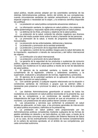 salud pública, resulte preciso adoptar por las autoridades sanitarias de las
distintas Administraciones públicas, dentro del ámbito de sus competencias,
cuando circunstancias sanitarias de carácter extraordinario o situaciones de
especial urgencia o necesidad así lo exijan, y la evidencia científica disponible
las justifique.
  3. La prestación en salud pública comprende actuaciones relativas a:
  a) La información sanitaria, la vigilancia en salud pública y los sistemas de
alerta epidemiológica y respuesta rápida ante emergencias en salud pública.
  b) La defensa de los fines, principios y objetivos de la salud pública,
  c) La protección de la salud, evitando los efectos negativos que diversos
elementos del medio pueden tener sobre la salud y bienestar de las personas.
  d) La promoción de la salud, a través de programas intersectoriales y
transversales.
  e) La prevención de las enfermedades, deficiencias y lesiones.
  f)   La protección y promoción de la sanidad ambiental.
  g) La protección y promoción de la seguridad alimentaria.
  h) La vigilancia y control de los posibles riesgos para la salud derivados de
la importación, exportación o tránsito de mercancías y del tráfico internacional
de viajeros.
  i)   La contribución a la salud internacional.
  j)   La protección y promoción de la salud laboral.
  k) La garantía de la seguridad de los productos o sustancias de consumo
público, agentes o elementos presentes en el medio ambiente y otros tipos de
muestras con incidencia en la salud pública a través de la red de laboratorios
de salud pública.
  l)   El ejercicio de la autoridad sanitaria, a través del control del
cumplimiento de la legislación, criterios y estándares sanitarios, y la
supervisión, evaluación y actualización de normas, reglamentos y protocolos.
  m) El ejercicio de la autoridad sanitaria en la aplicación de los principios
generales de acción en salud pública.
  n) Con carácter general, a cualquier aspecto relacionado con la situación o
condiciones sanitarias de individuos o grupos que se estimen útiles o
necesarias para preservar o promover la salud y el bienestar de la población
general.
  4. Las distintas Administraciones garantizarán el acceso de todos los
ciudadanos a la prestación en salud pública reconocida en la presente ley, que
sea de su competencia y en condiciones de equidad efectiva, con
independencia del lugar del territorio nacional en que se encuentren en cada
momento. Las prestaciones de salud pública tienen carácter universal.
  5. Las actuaciones y servicios que conforman la prestación en salud
pública se adecuarán, en todo caso, a los principios generales de intervención
en salud pública enunciados y definidos en la presente ley.
  6. La prestación en salud pública será proporcionada por las
Administraciones públicas competentes mediante cualquiera de las formas de
gestión admitidas en derecho y se hará efectiva, en todo caso, a través de la
cartera de servicios comunes de salud pública del Sistema Nacional de Salud
y, en su caso, de los eventualmente incorporados de manera complementaria
en la cartera de servicios aprobada, en el ámbito de sus competencias, por
cada comunidad autónoma.


                                                                              71
 