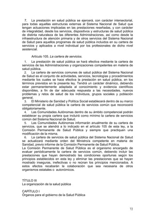 7. La prestación en salud pública se ejercerá, con carácter intersectorial,
para todas aquellas estructuras externas al Sistema Nacional de Salud que
tengan actuaciones implicadas en las prestaciones reseñadas, y con carácter
de integralidad, desde los servicios, dispositivos y estructuras de salud pública
de distinta naturaleza de las diferentes Administraciones, así como desde la
infraestructura de atención primaria y de otros servicios del Sistema Nacional
de Salud para aquellos programas de salud pública incluidos en su cartera de
servicios y aplicados a nivel individual por los profesionales de dicho nivel
asistencial.

      Artículo 105. La cartera de servicios.
 1.    La prestación de salud pública se hará efectiva mediante la cartera de
servicios de las Administraciones y organizaciones competentes en materia de
salud pública.
  2.   La cartera de servicios comunes de salud pública del Sistema Nacional
de Salud es el conjunto de actividades, servicios, tecnologías y procedimientos
mediante los cuales se hace efectiva la prestación en salud pública, en los
términos previstos en la presente ley. Tendrá un carácter dinámico, debiendo
estar permanentemente adaptada al conocimiento y evidencia científicos
disponibles, a fin de dar adecuada respuesta a las necesidades, nuevos
problemas y retos de salud de los individuos, grupos sociales y población
general.
  3.   El Ministerio de Sanidad y Política Social establecerá dentro de su marco
competencial de salud pública la cartera de servicios común que reconocerá
obligatoriamente.
  4.   Las Comunidades Autónomas dentro de su ámbito competencial podrán
establecer su propia cartera que incluirá como mínimo la cartera de servicios
común del Sistema Nacional de Salud.
  5.   Las Comunidades Autónomas informarán anualmente de su cartera de
servicios, que se atendrá a lo indicado en el artículo 105 de esta ley, a la
Comisión Permanente de Salud Pública y siempre que practiquen una
modificación de la misma.
  6.   La cartera de servicios de salud pública del Sistema Nacional de Salud
se actualizará mediante orden del Ministro/a competente en materia de
Sanidad, previo informe de la Comisión Permanente de Salud Pública.
La Comisión Permanente de Salud Pública es el organismo encargado de
evaluar periódicamente la cartera de servicios común, debiendo incluir las
prestaciones que hayan demostrado las condiciones oportunas según los
principios establecidos en esta ley y eliminar las prestaciones que se hayan
mostrado inseguras, inefectivas o no reúnan los principios mencionados. A
estos efectos recabarán la colaboración que sea necesaria de otros
organismos estatales o autonómicos.


TÍTULO III
La organización de la salud pública

CAPÍTULO I
Órganos para el gobierno de la Salud Pública



                                                                              72
 