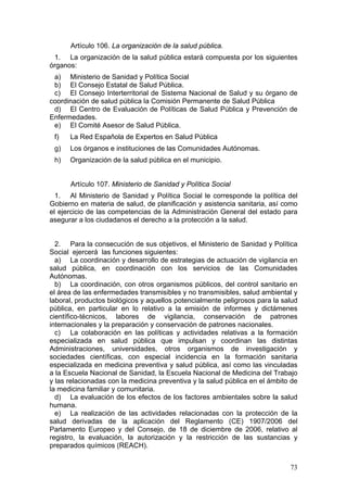 Artículo 106. La organización de la salud pública.
 1. La organización de la salud pública estará compuesta por los siguientes
órganos:
 a) Ministerio de Sanidad y Política Social
 b) El Consejo Estatal de Salud Pública.
 c) El Consejo Interterritorial de Sistema Nacional de Salud y su órgano de
coordinación de salud pública la Comisión Permanente de Salud Pública
 d) El Centro de Evaluación de Políticas de Salud Pública y Prevención de
Enfermedades.
 e) El Comité Asesor de Salud Pública.
 f)   La Red Española de Expertos en Salud Pública
 g)   Los órganos e instituciones de las Comunidades Autónomas.
 h)   Organización de la salud pública en el municipio.


      Artículo 107. Ministerio de Sanidad y Política Social
  1. Al Ministerio de Sanidad y Política Social le corresponde la política del
Gobierno en materia de salud, de planificación y asistencia sanitaria, así como
el ejercicio de las competencias de la Administración General del estado para
asegurar a los ciudadanos el derecho a la protección a la salud.


  2. Para la consecución de sus objetivos, el Ministerio de Sanidad y Política
Social ejercerá las funciones siguientes:
  a) La coordinación y desarrollo de estrategias de actuación de vigilancia en
salud pública, en coordinación con los servicios de las Comunidades
Autónomas.
  b) La coordinación, con otros organismos públicos, del control sanitario en
el área de las enfermedades transmisibles y no transmisibles, salud ambiental y
laboral, productos biológicos y aquellos potencialmente peligrosos para la salud
pública, en particular en lo relativo a la emisión de informes y dictámenes
científico-técnicos, labores de vigilancia, conservación de patrones
internacionales y la preparación y conservación de patrones nacionales.
  c) La colaboración en las políticas y actividades relativas a la formación
especializada en salud pública que impulsan y coordinan las distintas
Administraciones, universidades, otros organismos de investigación y
sociedades científicas, con especial incidencia en la formación sanitaria
especializada en medicina preventiva y salud pública, así como las vinculadas
a la Escuela Nacional de Sanidad, la Escuela Nacional de Medicina del Trabajo
y las relacionadas con la medicina preventiva y la salud pública en el ámbito de
la medicina familiar y comunitaria.
  d) La evaluación de los efectos de los factores ambientales sobre la salud
humana.
  e) La realización de las actividades relacionadas con la protección de la
salud derivadas de la aplicación del Reglamento (CE) 1907/2006 del
Parlamento Europeo y del Consejo, de 18 de diciembre de 2006, relativo al
registro, la evaluación, la autorización y la restricción de las sustancias y
preparados químicos (REACH).


                                                                             73
 