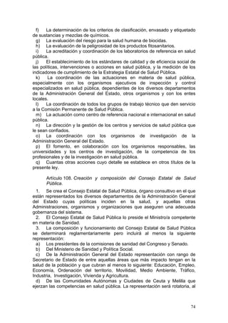 f)   La determinación de los criterios de clasificación, envasado y etiquetado
de sustancias y mezclas de químicos.
  g) La evaluación del riesgo para la salud humana de biocidas.
  h) La evaluación de la peligrosidad de los productos fitosanitarios.
  i)   La acreditación y coordinación de los laboratorios de referencia en salud
pública.
  j)   El establecimiento de los estándares de calidad y de eficiencia social de
las políticas, intervenciones o acciones en salud pública, y la medición de los
indicadores de cumplimiento de la Estrategia Estatal de Salud Pública.
  k)    La coordinación de las actuaciones en materia de salud pública,
especialmente con los organismos ejecutivos de inspección y control
especializados en salud pública, dependientes de los diversos departamentos
de la Administración General del Estado, otros organismos y con los entes
locales.
  l)   La coordinación de todos los grupos de trabajo técnico que den servicio
a la Comisión Permanente de Salud Pública.
  m) La actuación como centro de referencia nacional e internacional en salud
pública.
  n) La dirección y la gestión de los centros y servicios de salud pública que
le sean confiados.
  o) La coordinación con los organismos de investigación de la
Administración General del Estado.
  p) El fomento, en colaboración con los organismos responsables, las
universidades y los centros de investigación, de la competencia de los
profesionales y de la investigación en salud pública.
  q) Cuantas otras acciones cuyo detalle se establece en otros títulos de la
presente ley.

      Artículo 108. Creación y composición del Consejo Estatal de Salud
      Pública.
  1. Se crea el Consejo Estatal de Salud Pública, órgano consultivo en el que
están representados los diversos departamentos de la Administración General
del Estado cuyas políticas inciden en la salud, y aquellas otras
Administraciones, organismos y organizaciones que aseguren una adecuada
gobernanza del sistema.
  2. El Consejo Estatal de Salud Pública lo preside el Ministro/a competente
en materia de Sanidad.
  3. La composición y funcionamiento del Consejo Estatal de Salud Pública
se determinará reglamentariamente pero incluirá al menos la siguiente
representación:
  a) Los presidentes de la comisiones de sanidad del Congreso y Senado.
  b) Del Ministerio de Sanidad y Política Social.
  c) De la Administración General del Estado representación con rango de
Secretario de Estado de entre aquellas áreas que más impacto tengan en la
salud de la población y que cubran al menos lo siguiente: Educación, Empleo,
Economía, Ordenación del territorio, Movilidad, Medio Ambiente, Tráfico,
Industria, Investigación, Vivienda y Agricultura.
  d) De las Comunidades Autónomas y Ciudades de Ceuta y Melilla que
ejerzan las competencias en salud pública. La representación será rotatoria, al



                                                                             74
 