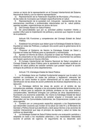 menos un tercio de la representación en el Consejo Interterritorial del Sistema
Nacional de Salud y con la máxima representación.
 e) Representación de la Federación Española de Municipios y Provincias y
de las redes de municipios que trabajen específicamente en salud.
 f)    Representación de la sociedad civil, incluyendo representantes de las
asociaciones científicas y profesionales relacionadas con la salud pública,
agentes sociales, organizaciones sin ánimo de lucro
 g) Del Consejo Asesor en Salud Pública.
 h) De personalidades que por su actividad pública muestren interés y
puedan influir para la implantación de políticas y acciones que mejoren la salud
de la población.

      Artículo 109. Funciones y competencias del Consejo Estatal de Salud
      Pública.
  1. Establecer los principios que deben guiar la Estrategia Estatal de Salud y
Equidad en todas las Políticas y cualquier otra acción para la gobernanza de la
salud pública.
  2.    Proponer al Gobierno de Nación la Estrategia Estatal de Salud y
Equidad en todas las Políticas para su aprobación y monitorizarla.
  3. Aprobar el Informe de Salud y Equidad en todas las Políticas de España
antes de presentarlo en las cámaras parlamentarias y recomendar los cambios
que fuesen oportunos en futuros informes.
  4. El Consejo Interterritorial del Sistema Nacional de Salud consultará al
Consejo Estatal de Salud Pública para la aprobación de aquellas políticas en
materia de salud pública de carácter sanitario que puedan requerir la acción
sinérgica de políticas en otros departamentos.

      Artículo 110. Estrategia Estatal de Salud Pública.
  1. La Estrategia tiene por finalidad fundamental asegurar que la salud y la
equidad se consideren en todas las políticas y legislación relevante del
gobierno así como facilitar la acción intersectorial por la salud mediante la
identificación de las áreas de acción preferente de diversos departamentos y su
ejecución.
  2. La Estrategia definirá las áreas de acción en el ámbito de las
competencias estatales dirigidas a los principales factores determinantes de la
salud e influirá para la adopción de políticas similares en los otros ámbitos
competenciales, identificará sinergias con políticas de otros departamentos y
favorecerá una economía sostenible. Así mismo la Estrategia Estatal de Salud
Pública incorporará las acciones de carácter singular e innovador que se
desarrollen por las Comunidades Autónomas, las Corporaciones Locales o por
otros agentes.
  3. Contará con un presupuesto específico asignado a los Departamentos
que desarrollen acciones que incidan en la salud con este fin y al Ministerio de
Sanidad y Política Social que planificará y dará apoyo técnico a las acciones de
carácter intersectorial que bajo el principio de equidad y salud en todas las
políticas se desarrollen.
  4. La Estrategia Estatal de Salud Pública tendrá una evaluación periódica y
adaptada en base a los resultados obtenidos y las necesidades detectadas
durante el periodo de vigencia. El seguimiento de su desarrollo será


                                                                             75
 