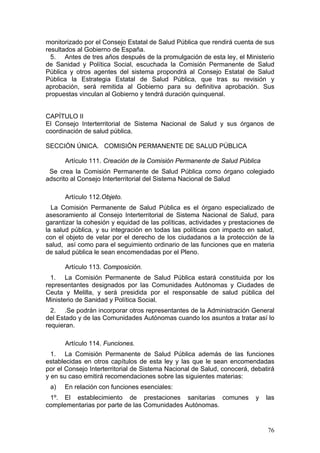 monitorizado por el Consejo Estatal de Salud Pública que rendirá cuenta de sus
resultados al Gobierno de España.
  5. Antes de tres años después de la promulgación de esta ley, el Ministerio
de Sanidad y Política Social, escuchada la Comisión Permanente de Salud
Pública y otros agentes del sistema propondrá al Consejo Estatal de Salud
Pública la Estrategia Estatal de Salud Pública, que tras su revisión y
aprobación, será remitida al Gobierno para su definitiva aprobación. Sus
propuestas vinculan al Gobierno y tendrá duración quinquenal.


CAPÍTULO II
El Consejo Interterritorial de Sistema Nacional de Salud y sus órganos de
coordinación de salud pública.

SECCIÓN ÚNICA. COMISIÓN PERMANENTE DE SALUD PÚBLICA

      Artículo 111. Creación de la Comisión Permanente de Salud Pública
 Se crea la Comisión Permanente de Salud Pública como órgano colegiado
adscrito al Consejo Interterritorial del Sistema Nacional de Salud

      Artículo 112.Objeto.
  La Comisión Permanente de Salud Pública es el órgano especializado de
asesoramiento al Consejo Interterritorial de Sistema Nacional de Salud, para
garantizar la cohesión y equidad de las políticas, actividades y prestaciones de
la salud pública, y su integración en todas las políticas con impacto en salud,
con el objeto de velar por el derecho de los ciudadanos a la protección de la
salud, así como para el seguimiento ordinario de las funciones que en materia
de salud pública le sean encomendadas por el Pleno.

      Artículo 113. Composición.
  1. La Comisión Permanente de Salud Pública estará constituida por los
representantes designados por las Comunidades Autónomas y Ciudades de
Ceuta y Melilla, y será presidida por el responsable de salud pública del
Ministerio de Sanidad y Política Social.
  2. .Se podrán incorporar otros representantes de la Administración General
del Estado y de las Comunidades Autónomas cuando los asuntos a tratar así lo
requieran.

      Artículo 114. Funciones.
  1. La Comisión Permanente de Salud Pública además de las funciones
establecidas en otros capítulos de esta ley y las que le sean encomendadas
por el Consejo Interterritorial de Sistema Nacional de Salud, conocerá, debatirá
y en su caso emitirá recomendaciones sobre las siguientes materias:
 a)   En relación con funciones esenciales:
 1º. El establecimiento de prestaciones sanitarias comunes               y   las
complementarias por parte de las Comunidades Autónomas.


                                                                             76
 