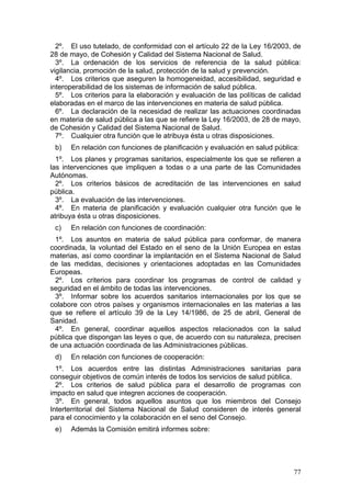 2º. El uso tutelado, de conformidad con el artículo 22 de la Ley 16/2003, de
28 de mayo, de Cohesión y Calidad del Sistema Nacional de Salud.
  3º. La ordenación de los servicios de referencia de la salud pública:
vigilancia, promoción de la salud, protección de la salud y prevención.
  4º. Los criterios que aseguren la homogeneidad, accesibilidad, seguridad e
interoperabilidad de los sistemas de información de salud pública.
  5º. Los criterios para la elaboración y evaluación de las políticas de calidad
elaboradas en el marco de las intervenciones en materia de salud pública.
  6º. La declaración de la necesidad de realizar las actuaciones coordinadas
en materia de salud pública a las que se refiere la Ley 16/2003, de 28 de mayo,
de Cohesión y Calidad del Sistema Nacional de Salud.
  7º. Cualquier otra función que le atribuya ésta u otras disposiciones.
 b)   En relación con funciones de planificación y evaluación en salud pública:
  1º. Los planes y programas sanitarios, especialmente los que se refieren a
las intervenciones que impliquen a todas o a una parte de las Comunidades
Autónomas.
  2º. Los criterios básicos de acreditación de las intervenciones en salud
pública.
  3º. La evaluación de las intervenciones.
  4º. En materia de planificación y evaluación cualquier otra función que le
atribuya ésta u otras disposiciones.
 c)   En relación con funciones de coordinación:
 1º. Los asuntos en materia de salud pública para conformar, de manera
coordinada, la voluntad del Estado en el seno de la Unión Europea en estas
materias, así como coordinar la implantación en el Sistema Nacional de Salud
de las medidas, decisiones y orientaciones adoptadas en las Comunidades
Europeas.
 2º. Los criterios para coordinar los programas de control de calidad y
seguridad en el ámbito de todas las intervenciones.
 3º. Informar sobre los acuerdos sanitarios internacionales por los que se
colabore con otros países y organismos internacionales en las materias a las
que se refiere el artículo 39 de la Ley 14/1986, de 25 de abril, General de
Sanidad.
 4º. En general, coordinar aquellos aspectos relacionados con la salud
pública que dispongan las leyes o que, de acuerdo con su naturaleza, precisen
de una actuación coordinada de las Administraciones públicas.
 d)   En relación con funciones de cooperación:
  1º. Los acuerdos entre las distintas Administraciones sanitarias para
conseguir objetivos de común interés de todos los servicios de salud pública.
  2º. Los criterios de salud pública para el desarrollo de programas con
impacto en salud que integren acciones de cooperación.
  3º. En general, todos aquellos asuntos que los miembros del Consejo
Interterritorial del Sistema Nacional de Salud consideren de interés general
para el conocimiento y la colaboración en el seno del Consejo.
 e)   Además la Comisión emitirá informes sobre:




                                                                             77
 