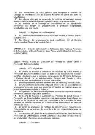 1º. Las prestaciones de salud pública para incorporar o suprimir del
Catálogo de Prestaciones de del Sistema Nacional de Salud, así como su
actualización.
  2º. Los planes integrales de desarrollo de políticas transversales cuando
afecten aspectos de la salud pública, que tendrán un carácter preceptivo
  3º. La inclusión en el catálogo de prestaciones de las aplicaciones
preventivas que tengan los procedimientos o productos diagnósticos,
terapéuticos o de otra índole.

       Artículo 115. Régimen de funcionamiento.
  1. La Comisión Permanente de Salud Pública se reunirá, al menos, una vez
cada trimestre.
  2. Su régimen de funcionamiento será establecido por el Consejo
Interterritorial de Sistema Nacional de Salud.


CAPÍTULO III      El Centro de Evaluación de Políticas de Salud Pública y Prevención
de Enfermedades, el Comité Asesor en Salud Pública y la Red Española de Expertos
en Salud Pública.




Sección Primera. Centro de Evaluación de Políticas de Salud Pública y
Prevención de Enfermedades

       Artículo 116. Configuración.
  1. El Centro de Análisis y Evaluación de Políticas de Salud Pública y
Prevención de Enfermedades asegura las acciones de asesoramiento técnico y
científico y las labores que le comisione para órganos del Ministerio de Sanidad
y Política Social, de la Administración General del Estado y otras
Administraciones, instituciones o entidades interesadas.
  2. Dependerá estructuralmente del Ministerio de Sanidad y Política Social,
  3. El funcionamiento del Centro se basará en el uso de las tecnologías con
funcionamiento en red pues sus funciones principales las realizan grupos de
expertos que pueden trabajar a distancia.
  1. Incorporarán las experiencias españolas en establecimiento de medidas
preventivas basadas en pruebas científicas.
  4. El Centro de Análisis y Evaluación de Políticas de Salud Pública y
Prevención de Enfermedades incorporará las experiencias desarrolladas en
España en la valoración de acciones preventivas y de promoción de salud
basadas en pruebas científicas en la línea de las desarrolladas en atención
primaria de salud.
  5. El Centro de Evaluación de Políticas de Salud Pública y Prevención de
Enfermedades se organizará de acuerdo a lo que reglamentariamente se
establezca.
  6. Se incorpora al Centro de Evaluación de Políticas de Salud Pública y
Prevención de Enfermedades la Red Española de Expertos en Salud Pública
cuya naturaleza y funciones se describen en esta Ley.

       Artículo 117. Funciones.

                                                                                 78
 