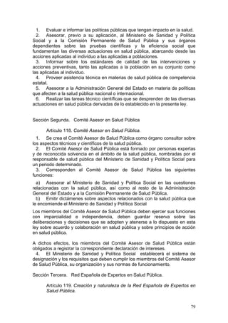 1. Evaluar e informar las políticas públicas que tengan impacto en la salud.
  2. Asesorar, previo a su aplicación, al Ministerio de Sanidad y Política
Social y a la Comisión Permanente de Salud Pública y sus órganos
dependientes sobre las pruebas científicas y la eficiencia social que
fundamentan las diversas actuaciones en salud pública, abarcando desde las
acciones aplicadas al individuo a las aplicadas a poblaciones.
  3. Informar sobre los estándares de calidad de las intervenciones y
acciones preventivas, tanto las aplicadas a la población en su conjunto como
las aplicadas al individuo.
  4. Proveer asistencia técnica en materias de salud pública de competencia
estatal.
  5. Asesorar a la Administración General del Estado en materia de políticas
que afecten a la salud pública nacional o internacional.
  6. Realizar las tareas técnico científicas que se desprenden de las diversas
actuaciones en salud pública derivadas de lo establecido en la presente ley.


Sección Segunda. Comité Asesor en Salud Pública

      Artículo 118. Comité Asesor en Salud Pública.
  1. Se crea el Comité Asesor de Salud Pública como órgano consultor sobre
los aspectos técnicos y científicos de la salud pública.
  2. El Comité Asesor de Salud Pública está formado por personas expertas
y de reconocida solvencia en el ámbito de la salud pública, nombradas por el
responsable de salud pública del Ministerio de Sanidad y Política Social para
un periodo determinado.
  3. Corresponden al Comité Asesor de Salud Pública las siguientes
funciones:
  a) Asesorar al Ministerio de Sanidad y Política Social en las cuestiones
relacionadas con la salud pública, así como al resto de la Administración
General del Estado y a la Comisión Permanente de Salud Pública.
  b) Emitir dictámenes sobre aspectos relacionados con la salud pública que
le encomiende el Ministerio de Sanidad y Política Social
Los miembros del Comité Asesor de Salud Pública deben ejercer sus funciones
con imparcialidad e independencia, deben guardar reserva sobre las
deliberaciones y decisiones que se adopten y atenerse a lo dispuesto en esta
ley sobre acuerdo y colaboración en salud pública y sobre principios de acción
en salud pública.

A dichos efectos, los miembros del Comité Asesor de Salud Pública están
obligados a registrar la correspondiente declaración de intereses.
 4. El Ministerio de Sanidad y Política Social establecerá el sistema de
designación y los requisitos que deben cumplir los miembros del Comité Asesor
de Salud Pública, su organización y sus normas de funcionamiento.

Sección Tercera. Red Española de Expertos en Salud Pública.

      Artículo 119. Creación y naturaleza de la Red Española de Expertos en
      Salud Pública.


                                                                           79
 