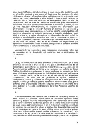 salud cuya modificación para la mejora de la salud pública sólo pueden hacerse
en el ámbito nacional o supranacional. Igualmente hay acciones de salud
pública cuya eficacia y eficiencia social se multiplican cuando se implantan o se
ejercen de forma coordinada a nivel estatal o internacional. Además el
desarrollo de la estructura territorial es heterogénea, como lo son las
capacidades. No se trata de armonizar actuaciones para complementar
actividades realizadas por las administraciones autonómicas y locales, lo cual
ya está dispuesto normativamente, se requiere una organización que
efectivamente consiga la cohesión humana en términos de experiencia y
excelencia en salud pública para que lo mejor de España en salud pública esté
siempre a disposición de cualquier comunidad y cualquier ciudadano y para
influir y actuar en la esfera internacional contribuyendo a la salud global. La
inteligencia en salud pública, entendida esta como el conjunto de personas con
capacidad profesional y científica para abordar problemas de salud pública, es
de alto nivel en España, pero no se ha trabado una organización que
aproveche eficientemente estos recursos consiguiendo la cohesión humana
imprescindible dada la estructura del Estado.

  La presente ley da respuesta a estas necesidades enumeradas y otras que
se concretan en la descripción del contenido que a continuación de
pormenoriza.

  II.

   La ley se estructura en un título preliminar y otros seis títulos. En el título
preliminar se enuncia el propósito de la ley, que es el establecimiento de las
bases legales que sustentan las acciones de coordinación y cooperación de las
Administraciones públicas sanitarias y no sanitarias en materia de Salud
Pública. Su objetivo es establecer el marco legal para las actuaciones de la
salud pública que se realizan desde las distintas Administraciones en España y
desde cualquier ámbito de la sociedad en el ejercicio de sus respectivas
competencias, de forma que se garanticen la equidad, efectividad,
transparencia, calidad y cohesión de la organización de la salud pública en
España. Se incluye un breve glosario de términos motivado entre otros, por la
distancia entre el significado atribuido a algunos términos en el ámbito de la
salud pública y el recogido en el Diccionario de la Real Academia Española de
la Lengua.

  III.

   El Título I consta de tres capítulos y se ocupa de los derechos y deberes en
salud pública. La previsión constitucional de desarrollo legislativo sobre
derechos y deberes respecto a la salud pública se ha concretado en el ámbito
de la atención sanitaria a enfermos, pero no en el ámbito de las intervenciones
de salud pública sobre comunidades ni en el de las intervenciones preventivas
en personas no enfermas. Por ello en el capítulo I se desarrollan los derechos
de los ciudadanos en materia de salud pública, dando importancia a valores
tales como la información, la participación, la igualdad, la comunicación y la
transparencia. La ley garantiza el derecho de los ciudadanos a la participación
real y establece los mecanismos para considerar las propuestas de los agentes


                                                                                8
 