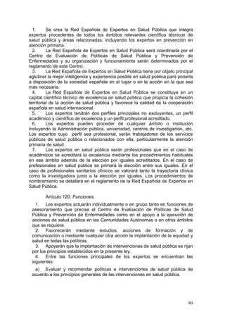 1.      Se crea la Red Española de Expertos en Salud Pública que integra
expertos procedentes de todos los ámbitos relevantes científico técnicos de
salud pública y áreas relacionadas, incluyendo los expertos en prevención en
atención primaria.
  2.      La Red Española de Expertos en Salud Pública será coordinada por el
Centro de Evaluación de Políticas de Salud Pública y Prevención de
Enfermedades y su organización y funcionamiento serán determinados por el
reglamento de este Centro.
  3.      La Red Española de Expertos en Salud Pública tiene por objeto principal
aglutinar la mejor inteligencia y experiencia posible en salud pública para ponerla
a disposición de la sociedad española en el lugar o en la acción en la que sea
más necesaria.
  4.      La Red Española de Expertos en Salud Pública se constituye en un
capital científico técnico de excelencia en salud pública que propicia la cohesión
territorial de la acción de salud pública y favorece la calidad de la cooperación
española en salud internacional.
  5.      Los expertos tendrán dos perfiles principales no excluyentes, un perfil
académico y científico de excelencia y un perfil profesional acreditado.
  6.      Los expertos pueden proceder de cualquier ámbito o institución
incluyendo la Administración pública, universidad, centros de investigación, etc.
Los expertos cuyo perfil sea profesional, serán trabajadores de los servicios
públicos de salud pública o relacionados con ella, particularmente la atención
primaria de salud.
  7.      Los expertos en salud pública serán profesionales que en el caso de
académicos se acreditará la excelencia mediante los procedimientos habituales
en ese ámbito además de la elección por iguales acreditados. En el caso de
profesionales en salud pública se primará la elección entre sus iguales. En el
caso de profesionales sanitarios clínicos se valorará tanto la trayectoria clínica
como la investigadora junto a la elección por iguales. Los procedimientos de
nombramiento se detallará en el reglamento de la Red Española de Expertos en
Salud Pública.

        Artículo 120. Funciones.
   1. Los expertos actuarán individualmente o en grupo tanto en funciones de
 asesoramiento que precise el Centro de Evaluación de Políticas de Salud
 Pública y Prevención de Enfermedades como en el apoyo a la ejecución de
 acciones de salud pública en las Comunidades Autónomas o en otros ámbitos
 que se requiera.
   2. Favorecerán mediante estudios, acciones de formación y de
 comunicación o mediante cualquier otra acción la implantación de la equidad y
 salud en todas las políticas.
   3. Apoyarán que la implantación de intervenciones de salud pública se rijan
 por los principios establecidos en la presente ley.
   4. Entre las funciones principales de los expertos se encuentran las
 siguientes:
  a) Evaluar y recomendar políticas e intervenciones de salud pública de
 acuerdo a los principios generales de las intervenciones en salud pública.




                                                                                80
 