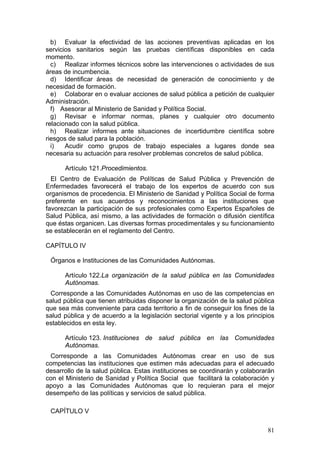 b) Evaluar la efectividad de las acciones preventivas aplicadas en los
servicios sanitarios según las pruebas científicas disponibles en cada
momento.
  c) Realizar informes técnicos sobre las intervenciones o actividades de sus
áreas de incumbencia.
  d) Identificar áreas de necesidad de generación de conocimiento y de
necesidad de formación.
  e) Colaborar en o evaluar acciones de salud pública a petición de cualquier
Administración.
  f) Asesorar al Ministerio de Sanidad y Política Social.
  g) Revisar e informar normas, planes y cualquier otro documento
relacionado con la salud pública.
  h) Realizar informes ante situaciones de incertidumbre científica sobre
riesgos de salud para la población.
  i)   Acudir como grupos de trabajo especiales a lugares donde sea
necesaria su actuación para resolver problemas concretos de salud pública.

      Artículo 121.Procedimientos.
  El Centro de Evaluación de Políticas de Salud Pública y Prevención de
Enfermedades favorecerá el trabajo de los expertos de acuerdo con sus
organismos de procedencia. El Ministerio de Sanidad y Política Social de forma
preferente en sus acuerdos y reconocimientos a las instituciones que
favorezcan la participación de sus profesionales como Expertos Españoles de
Salud Pública, así mismo, a las actividades de formación o difusión científica
que éstas organicen. Las diversas formas procedimentales y su funcionamiento
se establecerán en el reglamento del Centro.

CAPÍTULO IV

 Órganos e Instituciones de las Comunidades Autónomas.

      Artículo 122.La organización de la salud pública en las Comunidades
      Autónomas.
 Corresponde a las Comunidades Autónomas en uso de las competencias en
salud pública que tienen atribuidas disponer la organización de la salud pública
que sea más conveniente para cada territorio a fin de conseguir los fines de la
salud pública y de acuerdo a la legislación sectorial vigente y a los principios
establecidos en esta ley.

      Artículo 123. Instituciones de salud pública en las Comunidades
      Autónomas.
 Corresponde a las Comunidades Autónomas crear en uso de sus
competencias las instituciones que estimen más adecuadas para el adecuado
desarrollo de la salud pública. Estas instituciones se coordinarán y colaborarán
con el Ministerio de Sanidad y Política Social que facilitará la colaboración y
apoyo a las Comunidades Autónomas que lo requieran para el mejor
desempeño de las políticas y servicios de salud pública.

 CAPÍTULO V

                                                                             81
 