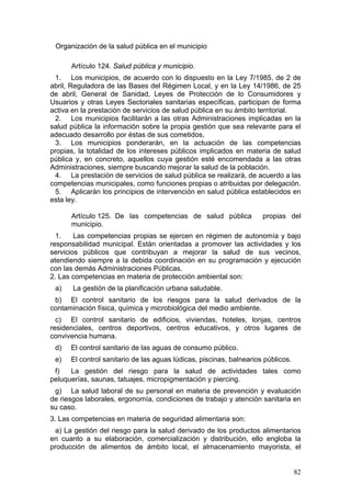 Organización de la salud pública en el municipio

      Artículo 124. Salud pública y municipio.
 1. Los municipios, de acuerdo con lo dispuesto en la Ley 7/1985, de 2 de
abril, Reguladora de las Bases del Régimen Local, y en la Ley 14/1986, de 25
de abril, General de Sanidad, Leyes de Protección de lo Consumidores y
Usuarios y otras Leyes Sectoriales sanitarias específicas, participan de forma
activa en la prestación de servicios de salud pública en su ámbito territorial.
 2. Los municipios facilitarán a las otras Administraciones implicadas en la
salud pública la información sobre la propia gestión que sea relevante para el
adecuado desarrollo por éstas de sus cometidos,
 3. Los municipios ponderarán, en la actuación de las competencias
propias, la totalidad de los intereses públicos implicados en materia de salud
pública y, en concreto, aquellos cuya gestión esté encomendada a las otras
Administraciones, siempre buscando mejorar la salud de la población.
 4. La prestación de servicios de salud pública se realizará, de acuerdo a las
competencias municipales, como funciones propias o atribuidas por delegación.
 5. Aplicarán los principios de intervención en salud pública establecidos en
esta ley.

      Artículo 125. De las competencias de salud pública             propias del
      municipio.
  1.    Las competencias propias se ejercen en régimen de autonomía y bajo
responsabilidad municipal. Están orientadas a promover las actividades y los
servicios públicos que contribuyan a mejorar la salud de sus vecinos,
atendiendo siempre a la debida coordinación en su programación y ejecución
con las demás Administraciones Públicas.
2. Las competencias en materia de protección ambiental son:
 a)    La gestión de la planificación urbana saludable.
 b) El control sanitario de los riesgos para la salud derivados de la
contaminación física, química y microbiológica del medio ambiente.
  c) El control sanitario de edificios, viviendas, hoteles, lonjas, centros
residenciales, centros deportivos, centros educativos, y otros lugares de
convivencia humana.
 d)   El control sanitario de las aguas de consumo público.
 e)   El control sanitario de las aguas lúdicas, piscinas, balnearios públicos.
 f)   La gestión del riesgo para la salud de actividades tales como
peluquerías, saunas, tatuajes, micropigmentación y piercing.
 g) La salud laboral de su personal en materia de prevención y evaluación
de riesgos laborales, ergonomía, condiciones de trabajo y atención sanitaria en
su caso.
3. Las competencias en materia de seguridad alimentaria son:
 a) La gestión del riesgo para la salud derivado de los productos alimentarios
en cuanto a su elaboración, comercialización y distribución, ello engloba la
producción de alimentos de ámbito local, el almacenamiento mayorista, el


                                                                                  82
 