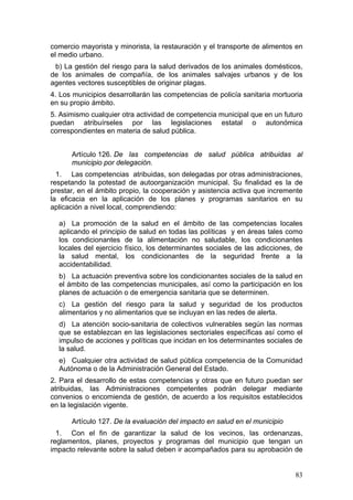 comercio mayorista y minorista, la restauración y el transporte de alimentos en
el medio urbano.
 b) La gestión del riesgo para la salud derivados de los animales domésticos,
de los animales de compañía, de los animales salvajes urbanos y de los
agentes vectores susceptibles de originar plagas.
4. Los municipios desarrollarán las competencias de policía sanitaria mortuoria
en su propio ámbito.
5. Asimismo cualquier otra actividad de competencia municipal que en un futuro
puedan atribuírseles por las legislaciones estatal o autonómica
correspondientes en materia de salud pública.


      Artículo 126. De las competencias de salud pública atribuidas al
      municipio por delegación.
  1. Las competencias atribuidas, son delegadas por otras administraciones,
respetando la potestad de autoorganización municipal. Su finalidad es la de
prestar, en el ámbito propio, la cooperación y asistencia activa que incremente
la eficacia en la aplicación de los planes y programas sanitarios en su
aplicación a nivel local, comprendiendo:

  a) La promoción de la salud en el ámbito de las competencias locales
  aplicando el principio de salud en todas las políticas y en áreas tales como
  los condicionantes de la alimentación no saludable, los condicionantes
  locales del ejercicio físico, los determinantes sociales de las adicciones, de
  la salud mental, los condicionantes de la seguridad frente a la
  accidentabilidad.
  b) La actuación preventiva sobre los condicionantes sociales de la salud en
  el ámbito de las competencias municipales, así como la participación en los
  planes de actuación o de emergencia sanitaria que se determinen.
  c) La gestión del riesgo para la salud y seguridad de los productos
  alimentarios y no alimentarios que se incluyan en las redes de alerta.
  d) La atención socio-sanitaria de colectivos vulnerables según las normas
  que se establezcan en las legislaciones sectoriales específicas así como el
  impulso de acciones y políticas que incidan en los determinantes sociales de
  la salud.
  e) Cualquier otra actividad de salud pública competencia de la Comunidad
  Autónoma o de la Administración General del Estado.
2. Para el desarrollo de estas competencias y otras que en futuro puedan ser
atribuidas, las Administraciones competentes podrán delegar mediante
convenios o encomienda de gestión, de acuerdo a los requisitos establecidos
en la legislación vigente.

      Artículo 127. De la evaluación del impacto en salud en el municipio
  1. Con el fin de garantizar la salud de los vecinos, las ordenanzas,
reglamentos, planes, proyectos y programas del municipio que tengan un
impacto relevante sobre la salud deben ir acompañados para su aprobación de


                                                                             83
 