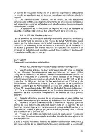 un estudio de evaluación de impacto en la salud de la población. Estos planes
no podrán ser aprobados por los órganos municipales competentes sin dicho
requisito.
  2. Las Administraciones Públicas, en el ámbito de sus respectivas
competencias, establecerán reglamentariamente los criterios para seleccionar
qué actuaciones, entre las señaladas en el párrafo anterior, tienen un impacto
relevante para la salud.
  3. La aplicación de la evaluación de impacto en salud se realizará de
acuerdo a lo establecido en el capítulo VIII del título II de la presente ley.

      Artículo 128. Del Plan Local de Salud.
  Es un elemento de planificación estratégica que será periódico y evaluable y
que se conformará de acuerdo a los Planes de Salud Autonómicos; estará
basado en los determinantes de la salud, asegurándose en su diseño una
proporción de inversión y actuación inversa a la situación social, favoreciendo
los barrios y personas con menos recursos. Se ejecutará de acuerdo a los
principios de subsidiariedad, equidad, calidad, transversalidad y participación
comunitaria establecidos en esta ley.


CAPÍTULO VI
Cooperación en materia de salud pública

      Artículo 129. Principios generales de cooperación en salud pública.
  1. Los diferentes ámbitos, modos y sistemas de relación entre los órganos
de las diferentes Administraciones con competencias en salud pública
configurados con ocasión del ejercicio de las funciones que les son propias con
arreglo a lo dispuesto en la presente ley, están basados en el principio de
lealtad institucional contemplado en el artículo 4 de la Ley 30/1992, de 26 de
noviembre, de Régimen Jurídico de las Administraciones Públicas y del
Procedimiento Administrativo Común, y en el ejercicio de la coordinación
general sanitaria por la Administración General del Estado previsto en el
artículo 70 y siguientes de la Ley 14/1986, de 25 de abril, General de Sanidad.
  2. De acuerdo con el citado principio, las Administraciones sanitarias, en el
desarrollo de sus específicas competencias en materia de salud pública,
deberán:
  a) Respetar el legítimo ejercicio de las competencias en salud pública que
las disposiciones vigentes y la presente ley atribuyen a otras Administraciones.
  b) Facilitar a las otras Administraciones la información requerida por éstas
acerca de una determinada actividad desarrollada en el ejercicio de sus
funciones características y, con carácter general, cuando así esté previsto en el
desarrollo de protocolos, planes, programas o estrategias conjuntos, conforme
a lo establecido en la presente ley.
  c) Prestar, en el ámbito competencial propio, la colaboración y asistencia
que las otras Administraciones pudieran recabar para el más eficaz ejercicio de
sus competencias.
3. Para el mejor y más eficaz ejercicio del deber de colaboración institucional, y
con independencia de las específicas funciones de coordinación y cooperación


                                                                               84
 