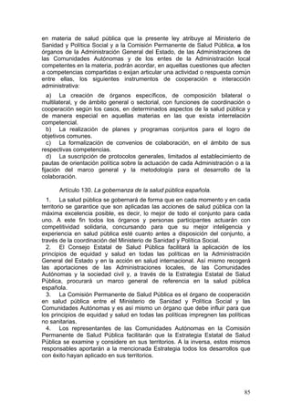 en materia de salud pública que la presente ley atribuye al Ministerio de
Sanidad y Política Social y a la Comisión Permanente de Salud Pública, a los
órganos de la Administración General del Estado, de las Administraciones de
las Comunidades Autónomas y de los entes de la Administración local
competentes en la materia, podrán acordar, en aquellas cuestiones que afecten
a competencias compartidas o exijan articular una actividad o respuesta común
entre ellas, los siguientes instrumentos de cooperación e interacción
administrativa:
   a) La creación de órganos específicos, de composición bilateral o
multilateral, y de ámbito general o sectorial, con funciones de coordinación o
cooperación según los casos, en determinados aspectos de la salud pública y
de manera especial en aquellas materias en las que exista interrelación
competencial.
   b) La realización de planes y programas conjuntos para el logro de
objetivos comunes.
   c) La formalización de convenios de colaboración, en el ámbito de sus
respectivas competencias.
   d) La suscripción de protocolos generales, limitados al establecimiento de
pautas de orientación política sobre la actuación de cada Administración o a la
fijación del marco general y la metodología para el desarrollo de la
colaboración.

      Artículo 130. La gobernanza de la salud pública española.
  1. La salud pública se gobernará de forma que en cada momento y en cada
territorio se garantice que son aplicadas las acciones de salud pública con la
máxima excelencia posible, es decir, lo mejor de todo el conjunto para cada
uno. A este fin todos los órganos y personas participantes actuarán con
competitividad solidaria, concursando para que su mejor inteligencia y
experiencia en salud pública esté cuanto antes a disposición del conjunto, a
través de la coordinación del Ministerio de Sanidad y Política Social.
  2. El Consejo Estatal de Salud Pública facilitará la aplicación de los
principios de equidad y salud en todas las políticas en la Administración
General del Estado y en la acción en salud internacional. Así mismo recogerá
las aportaciones de las Administraciones locales, de las Comunidades
Autónomas y la sociedad civil y, a través de la Estrategia Estatal de Salud
Pública, procurará un marco general de referencia en la salud pública
española.
  3. La Comisión Permanente de Salud Pública es el órgano de cooperación
en salud pública entre el Ministerio de Sanidad y Política Social y las
Comunidades Autónomas y es así mismo un órgano que debe influir para que
los principios de equidad y salud en todas las políticas impregnen las políticas
no sanitarias.
  4. Los representantes de las Comunidades Autónomas en la Comisión
Permanente de Salud Pública facilitarán que la Estrategia Estatal de Salud
Pública se examine y considere en sus territorios. A la inversa, estos mismos
responsables aportarán a la mencionada Estrategia todos los desarrollos que
con éxito hayan aplicado en sus territorios.




                                                                             85
 