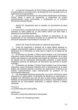 5. La Comisión Permanente de Salud Pública garantizará el desarrollo de
la salud pública en el ámbito local y la participación de la sociedad civil en la
gobernanza de la salud pública.
  6. La coordinación de acciones en salud pública del Ministerio de Sanidad y
Política Social a través de organismos e instituciones de ámbito
supracomunitario serán comunicadas y consideradas en la Comisión
Permanente de Salud Pública.

       Artículo 131. Cooperación para la cohesión en conocimiento de salud
       pública.
1. El conocimiento y la experiencia de las personas o grupos de personas en la
actuación en salud pública es un bien público común que debe estar a
disposición de la sociedad española.
2. Todas las administraciones públicas facilitarán la participación de sus
profesionales en las actuaciones previstas en la presente ley mediante las
formas de cooperación mencionadas en el artículo 137.


       Artículo 132. Flujos de información en materia de salud pública.
  1. Todos los organismos y personas de la salud pública española en
cualquier administración pública se regirán por la norma de que el acceso y
distribución de la información es clave para la mejora de la calidad de las
actuaciones.
  2. El Ministerio de Sanidad y Política Social facilitará a las Comunidades
Autónomas cuanta información relevante para la administración de la salud
pública sea necesaria y que obtenga como órgano de referencia y punto focal
de relación con las instituciones internacionales sanitarias. A estos efectos
establecerá sistemas de distribución de información que permitan el acceso
inmediato.
  3. El Ministerio de Sanidad y Política Social facilitará a las Comunidades
Autónomas cuanta información relevante para la administración de la salud
pública sea necesaria referente a acciones con organismos e instituciones de
carácter supracomunitario cuyas intervenciones se producen en las
Comunidades Autónomas.
  4. Las Autoridades Sanitarias garantizarán que toda la información sobre
actuaciones en salud pública, conocimiento de aplicación en salud pública y
cualquier otra información que sea útil para la salud pública española sea
facilitada a la Autoridad Sanitaria Estatal para su difusión y disponibilidad por el
conjunto de las Comunidades Autónomas y cualquier persona o entidad
interesada.

TÍTULO VI
Los profesionales de la salud pública

CAPÍTULO I
Formación y desarrollo profesional en salud pública

       Artículo 133. Principios generales.



                                                                                 86
 
