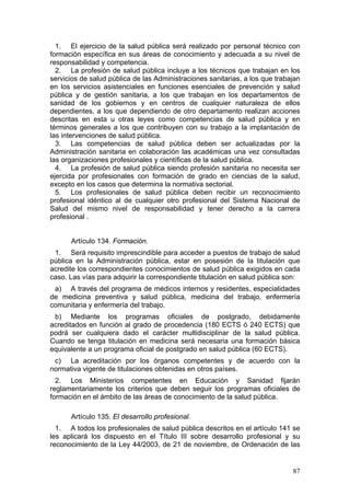 1. El ejercicio de la salud pública será realizado por personal técnico con
formación específica en sus áreas de conocimiento y adecuada a su nivel de
responsabilidad y competencia.
  2. La profesión de salud pública incluye a los técnicos que trabajan en los
servicios de salud pública de las Administraciones sanitarias, a los que trabajan
en los servicios asistenciales en funciones esenciales de prevención y salud
pública y de gestión sanitaria, a los que trabajan en los departamentos de
sanidad de los gobiernos y en centros de cualquier naturaleza de ellos
dependientes, a los que dependiendo de otro departamento realizan acciones
descritas en esta u otras leyes como competencias de salud pública y en
términos generales a los que contribuyen con su trabajo a la implantación de
las intervenciones de salud pública.
  3. Las competencias de salud pública deben ser actualizadas por la
Administración sanitaria en colaboración las académicas una vez consultadas
las organizaciones profesionales y científicas de la salud pública.
  4. La profesión de salud pública siendo profesión sanitaria no necesita ser
ejercida por profesionales con formación de grado en ciencias de la salud,
excepto en los casos que determina la normativa sectorial.
  5. Los profesionales de salud pública deben recibir un reconocimiento
profesional idéntico al de cualquier otro profesional del Sistema Nacional de
Salud del mismo nivel de responsabilidad y tener derecho a la carrera
profesional .


      Artículo 134. Formación.
 1. Será requisito imprescindible para acceder a puestos de trabajo de salud
pública en la Administración pública, estar en posesión de la titulación que
acredite los correspondientes conocimientos de salud pública exigidos en cada
caso. Las vías para adquirir la correspondiente titulación en salud pública son:
 a) A través del programa de médicos internos y residentes, especialidades
de medicina preventiva y salud pública, medicina del trabajo, enfermería
comunitaria y enfermería del trabajo.
 b) Mediante los programas oficiales de postgrado, debidamente
acreditados en función al grado de procedencia (180 ECTS ó 240 ECTS) que
podrá ser cualquiera dado el carácter multidisciplinar de la salud pública.
Cuando se tenga titulación en medicina será necesaria una formación básica
equivalente a un programa oficial de postgrado en salud pública (60 ECTS).
 c) La acreditación por los órganos competentes y de acuerdo con la
normativa vigente de titulaciones obtenidas en otros países.
  2. Los Ministerios competentes en Educación y Sanidad fijarán
reglamentariamente los criterios que deben seguir los programas oficiales de
formación en el ámbito de las áreas de conocimiento de la salud pública.

      Artículo 135. El desarrollo profesional.
  1. A todos los profesionales de salud pública descritos en el artículo 141 se
les aplicará los dispuesto en el Título III sobre desarrollo profesional y su
reconocimiento de la Ley 44/2003, de 21 de noviembre, de Ordenación de las


                                                                              87
 