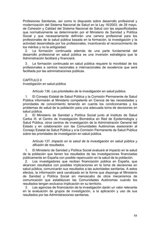 Profesiones Sanitarias, así como lo dispuesto sobre desarrollo profesional y
modernización del Sistema Nacional de Salud en la Ley 16/2003, de 28 mayo,
de Cohesión y Calidad del Sistema Nacional de Salud con las especificidades
que normativamente se determinarán por el Ministerio de Sanidad y Política
Social y que necesariamente definirán una carrera profesional para los
profesionales de la salud pública basada en la formación, la investigación y la
actividad desarrollada por los profesionales, incentivando el reconocimiento de
los méritos y no la antigüedad.
  2. La formación continuada además de una parte fundamental del
desarrollo profesional en salud pública es una inversión estratégica que la
Administración facilitará y financiará.
  3. La formación continuada en salud pública requiere la movilidad de los
profesionales a centros nacionales e internacionales de excelencia que será
facilitada por las administraciones públicas.

CAPÍTULO II
Investigación en salud pública

      Artículo 136. Las prioridades de la investigación en salud pública.
 1. El Consejo Estatal de Salud Pública y la Comisión Permanente de Salud
Pública informarán al Ministerio competente en Ciencia de las necesidades y
prioridades de conocimiento teniendo en cuenta los condicionantes y los
problemas de salud de la población para una adecuada toma de decisiones en
salud pública.
 2. El Ministerio de Sanidad y Política Social junto al Instituto de Salud
Carlos III, el Centro de Investigación Biomédica en Red de Epidemiología y
Salud Pública, otros centros de investigación de la Administración General del
Estado y en colaboración con las Comunidades Autónomas asesorarán al
Consejo Estatal de Salud Pública y a la Comisión Permanente de Salud Pública
sobre las prioridades de investigación en salud pública.

      Artículo 137. Impacto en la salud de la investigación en salud pública y
      difusión de resultados.
  1. El Ministerio de Sanidad y Política Social evaluará el impacto en la salud
de la población que tienen los resultados de las investigaciones financiadas
públicamente en España con posible repercusión en la salud de la población.
  2. Los investigadores que reciban financiación pública en España, que
alcancen resultados con posibles implicaciones en la toma de decisiones en
salud pública, comunicarán sus resultados a las autoridades sanitarias. A estos
efectos, la información será canalizada en la forma que disponga el Ministerio
de Sanidad y Política Social sin menoscabo de otros mecanismos de
comunicación que establezcan las Comunidades Autónomas cuando los
resultados tengan exclusiva implicación en su territorio.
  3. Las agencias de financiación de la investigación darán un valor relevante
en la evaluación de grupos de investigación, a la aplicación y uso de sus
resultados por las Administraciones sanitarias.




                                                                            88
 
