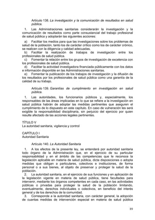 Artículo 138. La investigación y la comunicación de resultados en salud
       pública.
 1. Las Administraciones sanitarias considerarán la investigación y la
comunicación de resultados como parte consustancial del trabajo profesional
de salud pública y adoptarán las siguientes acciones:
  a) Facilitar los medios para que las investigaciones sobre los problemas de
salud de la población, tanto los de carácter crítico como los de carácter crónico,
se realicen con la diligencia y calidad adecuadas.
  b) Facilitar la realización de trabajos de investigación entre los
profesionales de salud pública.
  c) Fomentar la relación entre los grupos de investigación de excelencia con
los profesionales de salud pública.
  d) Facilitar la actividad investigadora financiada públicamente con los datos
e información disponible en las Administraciones sanitarias.
  e) Fomentar la publicación de los trabajos de investigación y la difusión de
los resultados por los profesionales de salud pública como una garantía de la
calidad de su trabajo.

       Artículo 139. Garantías de cumplimiento en investigación en salud
       pública.
  1. Las autoridades, los funcionarios públicos y, especialmente, los
responsables de las áreas implicadas en lo que se refiere a la investigación en
salud pública habrán de adoptar las medidas pertinentes que aseguren el
cumplimiento de lo dispuesto en este capítulo. En caso de vulneración les será
exigible la responsabilidad disciplinaria, sin perjuicio del ejercicio por quien
resulte afectado de las acciones legales pertinentes.

TÍTULO V
La autoridad sanitaria, vigilancia y control

CAPÍTULO I
Autoridad Sanitaria

       Artículo 140. La Autoridad Sanitaria
  1. A los efectos de la presente ley, se entenderá por autoridad sanitaria
todo órgano de la Administración que, en el ejercicio de su particular
responsabilidad y en el ámbito de las competencias que le reconoce la
legislación aplicable en materia de salud pública, dicta disposiciones o adopta
medidas que obligan a particulares, colectivos e instituciones, de forma
personal o a sus bienes, al objeto de preservar y proteger la salud de la
población.
  2. La autoridad sanitaria, en el ejercicio de sus funciones y en aplicación de
la legislación vigente en materia de salud pública, tiene facultades para
intervenir, mediante los órganos competentes en cada caso, en las actividades
públicas o privadas para proteger la salud de la población limitando,
eventualmente, derechos individuales o colectivos, en beneficio del interés
general y de los derechos de la comunidad.
  3. Corresponde a la autoridad sanitaria, con carácter general, la adopción
de cuantas medidas de intervención especial en materia de salud pública

                                                                               89
 