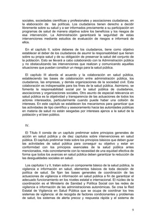 sociales, sociedades científicas y profesionales y asociaciones ciudadanas, en
la elaboración de las políticas. Los ciudadanos tienen derecho a decidir
libremente sobre su salud y a ser informados previamente a su participación en
programas de salud de manera objetiva sobre los beneficios y los riesgos de
esa intervención. La Administración garantizará la seguridad de estas
intervenciones mediante estudios de evaluación de riesgos e informará de
ellos.

   En el capítulo II, sobre deberes de los ciudadanos, tiene como objetivo
establecer el deber de los ciudadanos de asumir la responsabilidad que tienen
sobre su propia salud y de su obligación de preservar la salud del conjunto de
la población. Esto se llevará a cabo colaborando con la Administración pública
y no obstaculizando las intervenciones que realizan y comunicando aquellas
situaciones que puedan constituir un riesgo para la salud pública.

   El capítulo III aborda el acuerdo y la colaboración en salud pública,
estableciendo las bases de colaboración entre administración pública, los
ciudadanos, las empresas, y demás organizaciones de la sociedad civil. Esta
colaboración es indispensable para los fines de la salud pública. Asimismo, se
fomenta la responsabilidad social por la salud pública de ciudadanos,
asociaciones y organizaciones sociales. Otro asunto de especial relevancia en
salud pública es la objetividad y transparencia de las actuaciones de todos los
actores interesados, particularmente cuando puede haber una colisión de
intereses. En este capítulo se establecen los mecanismos para garantizar que
las actividades de tipo científico y asesoramiento hacia las autoridades públicas
en materia de salud no están sesgadas por intereses ajenos a la salud de la
población y el bien público.


  IV.

  El Título II consta de un capítulo preliminar sobre principios generales de
acción en salud pública y de diez capítulos sobre intervenciones en salud
pública. El capítulo preliminar trata sobre los principios básicos que deben guiar
las actividades de salud pública para conseguir su objetivo y estar en
conformidad con los principios esenciales de la salud pública antes
mencionados, más concretamente con la necesidad de una equidad efectiva de
forma que todos los avances en salud pública deben garantizar la reducción de
las desigualdades sociales en salud.

  Los capítulos I y II, tratan sobre un componente básico de la salud pública, la
vigilancia e información en salud, elementos básicos de toda decisión de
política de salud. Se fijan las bases generales de coordinación de las
actuaciones de vigilancia e información en salud pública a fin de garantizar el
adecuado funcionamiento en los niveles estatal e internacional. El núcleo de la
coordinación es el Ministerio de Sanidad y Política Social con las redes de
vigilancia e información de las administraciones autonómicas. Se crea la Red
Estatal de Vigilancia en Salud Pública que se ocupa de coordinar los tres
sistemas de vigilancia: el de recogida de factores condicionantes y problemas
de salud, los sistemas de alerta precoz y respuesta rápida y el sistema de


                                                                                9
 