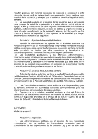 resulten precisas por razones sanitarias de urgencia o necesidad o ante
circunstancias de carácter extraordinario que representen riesgo evidente para
la salud de la población, y siempre que la evidencia científica disponible así lo
acredite.
  4. La autoridad sanitaria, en el ejercicio de las funciones que le son propias
para proteger la salud de la población y a estos efectos, podrá solicitar el
apoyo, auxilio y colaboración de otros órganos administrativos o funcionarios
públicos, pudiendo incluso requerir, en caso de estricta y urgente necesidad y
para el mejor cumplimiento de la legislación vigente, la intervención de los
cuerpos y fuerzas de seguridad u otros agentes de la autoridad que tengan
encomendadas funciones de seguridad.

       Artículo 141. Agentes de la Autoridad Sanitaria.
  1. Tendrán la consideración de agentes de la autoridad sanitaria, los
funcionarios públicos de las Administraciones competentes en materia de salud
pública, designados para ejercer las funciones de inspección sanitaria, teniendo
valor probatorio los hechos por ellos constatados y formalizados en
documentos públicos, conforme a los requisitos legales pertinentes.
  2. Los ciudadanos particulares, y las diferentes Administraciones,
organismos, entes e instituciones, con independencia de su titularidad pública o
privada, están obligados a colaborar con la autoridad sanitaria, sometiéndose a
las intervenciones y actuaciones de distinta naturaleza que ésta dicte, en el
ejercicio de su especial responsabilidad, en aplicación de la normativa vigente
o ante situaciones de urgencia o emergencia sanitarias.

       Artículo 142. Ejercicio de la Autoridad Sanitaria
 1. Ostentan la máxima autoridad sanitaria a nivel del Estado el responsable
del Ministerio de Sanidad y Política Social, El Secretario General de Sanidad, el
Director General competente en materia de Salud Pública y el Presidente y el
Director Ejecutivo de la Agencia Española de Seguridad Alimentaria y Nutrición

  2. Las Comunidades Autónomas, en el ámbito de sus competencias y para
su territorio, definirán las autoridades sanitarias correspondientes para los
diferentes niveles administrativos de responsabilidad.
  3. Corresponde a la máxima autoridad sanitaria a nivel del Estado la
declaración de actuaciones coordinadas en materia de salud pública, en los
términos y supuestos previstos en el artículo 65 de la Ley 16/2003, de 28 de
mayo, de Cohesión y Calidad del Sistema Nacional de Salud.



CAPÍTULO II
Vigilancia y control


       Artículo 143. Inspección.
 1. Las Administraciones públicas, en el ejercicio de sus respectivas
competencias, han de realizar las inspecciones necesarias para el
cumplimiento de las disposiciones de la presente Ley y de las que sean


                                                                              90
 
