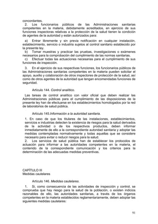 concordantes.
  2. Los funcionarios públicos de las Administraciones sanitarias
competentes en la materia, debidamente acreditados, en ejercicio de sus
funciones inspectoras relativas a la protección de la salud tienen la condición
de agentes de la autoridad y están autorizados para:
  a) Entrar libremente y sin previa notificación en cualquier instalación,
establecimiento, servicio o industria sujetos al control sanitario establecido por
la presente ley.
  b) Tomar muestras y practicar las pruebas, investigaciones o exámenes
necesarios para la comprobación del cumplimiento de las normas sanitarias.
  c) Efectuar todas las actuaciones necesarias para el cumplimiento de sus
funciones de inspección.
  3. En el ejercicio de sus respectivas funciones, los funcionarios públicos de
las Administraciones sanitarias competentes en la materia pueden solicitar el
apoyo, auxilio y colaboración de otros inspectores de protección de la salud, así
como de otros agentes de la autoridad que tengan encomendadas funciones de
seguridad.

      Artículo 144. Control analítico.
 Las tareas de control analítico con valor oficial que deben realizar las
Administraciones públicas para el cumplimiento de las disposiciones de la
presente ley han de efectuarse en los establecimientos homologados por la red
de laboratorios de salud pública.

      Artículo 145.Información a la autoridad sanitaria.
 1. En caso de que los titulares de las instalaciones, establecimientos,
 servicios e industrias detecten la existencia de riesgos para la salud derivados
 de la actividad o de los respectivos productos, deben informar
 inmediatamente de ello a la correspondiente autoridad sanitaria y adoptar las
 medidas contempladas normativamente y todas aquellas que se considere
 necesario para evitar o reducir riesgos para la salud.
 2. Los servicios de salud pública han de establecer los protocolos de
actuación para informar a las autoridades competentes en la materia, el
contenido de la correspondiente comunicación y los criterios para la
determinación de las adecuadas medidas preventivas.




CAPÍTULO III
Medidas cautelares

      Artículo 146. Medidas cautelares.
  1. Si, como consecuencia de las actividades de inspección y control, se
comprueba que hay riesgo para la salud de la población, o existen indicios
razonables de ello, las autoridades sanitarias, a través de los órganos
competentes en la materia establecidos reglamentariamente, deben adoptar las
siguientes medidas cautelares:


                                                                               91
 