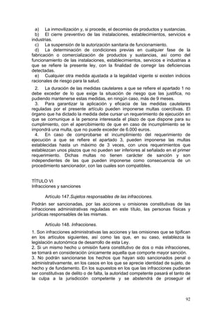 a) La inmovilización y, si procede, el decomiso de productos y sustancias.
  b) El cierre preventivo de las instalaciones, establecimientos, servicios e
industrias.
  c) La suspensión de la autorización sanitaria de funcionamiento.
  d) La determinación de condiciones previas en cualquier fase de la
fabricación o comercialización de productos y sustancias, así como del
funcionamiento de las instalaciones, establecimientos, servicios e industrias a
que se refiere la presente ley, con la finalidad de corregir las deficiencias
detectadas.
  e) Cualquier otra medida ajustada a la legalidad vigente si existen indicios
racionales de riesgo para la salud.
  2. La duración de las medidas cautelares a que se refiere el apartado 1 no
debe exceder de lo que exige la situación de riesgo que las justifica, no
pudiendo mantenerse estas medidas, en ningún caso, más de 9 meses.
  3. Para garantizar la aplicación y eficacia de las medidas cautelares
reguladas por el presente artículo pueden imponerse multas coercitivas. El
órgano que ha dictado la medida debe cursar un requerimiento de ejecución en
que se comunique a la persona interesada el plazo de que dispone para su
cumplimiento, con el apercibimiento de que en caso de incumplimiento se le
impondrá una multa, que no puede exceder de 6.000 euros.
  4. En caso de comprobarse el incumplimiento del requerimiento de
ejecución a que se refiere el apartado 3, pueden imponerse las multas
establecidas hasta un máximo de 3 veces, con unos requerimientos que
establezcan unos plazos que no pueden ser inferiores al señalado en el primer
requerimiento. Dichas multas no tienen carácter de sanción y son
independientes de las que pueden imponerse como consecuencia de un
procedimiento sancionador, con las cuales son compatibles.


TÍTULO VI
Infracciones y sanciones

      Artículo 147.Sujetos responsables de las infracciones.
Podrán ser sancionadas, por las acciones u omisiones constitutivas de las
infracciones administrativas reguladas en este título, las personas físicas y
jurídicas responsables de las mismas.

      Artículo 148. Infracciones.
1. Son infracciones administrativas las acciones y las omisiones que se tipifican
en los artículos siguientes, así como las que, en su caso, establezca la
legislación autonómica de desarrollo de esta Ley.
2. Si un mismo hecho u omisión fuera constitutivo de dos o más infracciones,
se tomará en consideración únicamente aquella que comporte mayor sanción.
3. No podrán sancionarse los hechos que hayan sido sancionados penal o
administrativamente, en los casos en los que se aprecie identidad de sujeto, de
hecho y de fundamento. En los supuestos en los que las infracciones pudieran
ser constitutivas de delito o de falta, la autoridad competente pasará el tanto de
la culpa a la jurisdicción competente y se abstendrá de proseguir el



                                                                               92
 