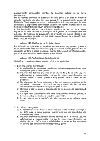 procedimiento sancionador mientras la autoridad judicial no se haya
pronunciado.
De no haberse estimado la existencia de ilícito penal o en caso de haberse
dictado resolución de otro tipo que ponga fin al procedimiento penal, el
Ministerio Fiscal lo pondrá en conocimiento de la autoridad competente, que
continuará el expediente sancionador teniendo en cuenta, en todo caso, los
hechos que los tribunales hayan considerado probados.
4. La tramitación de un procedimiento sancionador por las infracciones
reguladas en este capítulo no postergará la exigencia de las obligaciones de
adopción de medidas de prevención, de evitación de nuevos daños o de
reparación previstas en esta Ley, que serán independientes de la sanción que,
en su caso, se imponga.

      Artículo 149. Calificación de las infracciones.
Las infracciones tipificadas en esta Ley se califican en muy graves, graves y
leves, atendiendo a los criterios de riesgo para la salud pública, gravedad de la
alteración sanitaria o social producida, cuantía del eventual beneficio obtenido,
grado de intencionalidad y reincidencia en las mismas.

      Artículo 150.Tipificación de las infracciones.
Se tipifican como infracciones en salud pública las siguientes:

1. Son infracciones muy graves:
   a) La realización de conductas u omisiones que produzcan un riesgo o un
      daño grave para la salud pública.
   b) Incumplir los deberes previstos en el artículo 18 y 19 de esta Ley, de
      colaboración y comunicación, cuando de estos incumplimientos se
      deriven riegos o daños graves o muy graves para la salud de las
      personas.
   c) No ajustarse, de forma reiterada, a las instrucciones recibidas de la
      autoridad competente, o incumplir un requerimiento de ésta, si este
      incumplimiento comporta daños graves para la salud.
   d) Denegar el apoyo, auxilio y colaboración de los agentes de la autoridad
      sanitaria
   e) Las que sean concurrentes con otras infracciones sanitarias graves, o
      hayan servido para facilitar o encubrir su comisión.
   f) La reincidencia en la comisión de faltas graves en los últimos cinco
      años.


3. Son infracciones graves:
    a) La realización de conductas u omisiones que pueda producir un riesgo o
       un daño para la salud pública, cuando esta no sea constitutiva de
       infracción muy grave.
    b) Incumplir los deberes previstos en los artículos 18 y 19 de esta Ley, de
       colaboración y comunicación, cuando de estos incumplimientos se
       deriven riegos o daños para la salud de las personas, en los supuestos
       en que no sea constitutiva de infracción muy grave.




                                                                              93
 