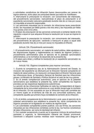 o actividades constitutivos de infracción fueran desconocidos por carecer de
signos externos, dicho plazo se computará desde que estos se manifiesten.
4. Interrumpirá la prescripción la iniciación, con conocimiento del interesado,
del procedimiento sancionador, reanudándose el plazo de prescripción si el
expediente sancionador estuviera paralizado durante más de un mes por causa
no imputable al presunto responsable.
5. Las sanciones impuestas por la comisión de infracciones leves prescribirán
al año, las impuestas por faltas graves a los tres años y las impuestas por faltas
muy graves a los cinco años.
6. El plazo de prescripción de las sanciones comenzará a contarse desde el día
siguiente a aquel en que adquiera firmeza la resolución por la que se impone la
sanción.
7. Interrumpirá la prescripción la iniciación, con conocimiento del interesado,
del procedimiento de ejecución, volviendo a transcurrir el plazo si aquel está
paralizado durante más de un mes por causa no imputable al infractor.

      Artículo 154. Procedimiento sancionador.
1. El procedimiento sancionador, en materia de salud pública, debe ajustarse a
las disposiciones legales y reglamentarias en materia de régimen jurídico y
procedimiento administrativo para el ejercicio de la potestad sancionadora
administrativa y a la normativa de desarrollo de la presente ley.
2. El plazo para dictar y notificar la resolución de un expediente sancionador es
de nueve meses.

      Artículo 155. Órganos competentes para imponer sanciones.
1. Cuando la competencia sea de la Administración General del Estado, la
iniciación del expediente se efectuará por la Dirección General competente en
materia de salud pública y la resolución corresponderá al Director General para
las infracciones leves, al Secretario General de Sanidad para las infracciones
graves y al Ministro de Sanidad y Política Social en el caso de las muy graves.
2. En el ámbito competencial autonómico, para el ejercicio de la potestad
sancionadora que establece la presente ley, serán competentes los órganos
previstos por las respectivas legislaciones autonómicas.
La sanción de las infracciones tipificadas en esta ley corresponderá al órgano
competente de la comunidad autónoma en cuyo ámbito tenga lugar la comisión
de la infracción. En los supuestos en que la infracción haya sido cometida por
un mismo sujeto en el territorio de más de una comunidad autónoma, será
competente aquella que primero haya constatado la comisión de la infracción.

3. En el ámbito competencial de la Administración Local, para el ejercicio de la
potestad sancionadora que establece la presente ley, serán competentes los
órganos previstos en la legislación en materia de régimen local.
4. Las autoridades competentes podrán publicar, una vez firmes, las sanciones
impuestas por las infracciones cometidas contra la ley, los hechos constitutivos
de tales infracciones, así como la identidad del infractor.
5. Con carácter excepcional y cuando así lo requieran motivos de extraordinaria
gravedad o urgencia, la Administración General del Estado promoverá,
coordinará o adoptará cuantas medidas sean necesarias para asegurar el




                                                                               95
 
